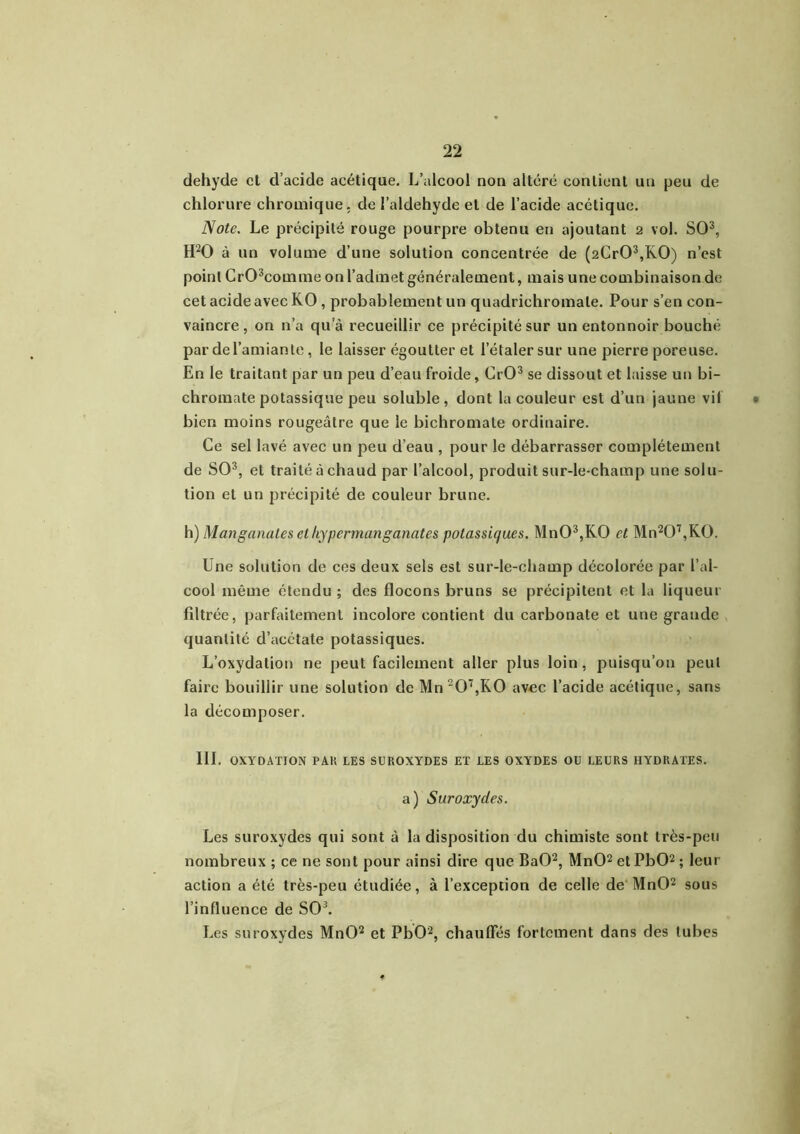 dehyde et d’acide acétique. L’alcool non altéré contient un peu de chlorure chromique. de l’aldehyde et de l’acide acétique. Note. Le précipité rouge pourpre obtenu en ajoutant 2 vol. SO3, H20 à un volume d’une solution concentrée de (2Cr03,K0) n’est point Cr03comme on l’admet généralement, mais une combinaison de cet acide avec KO , probablement un quadrichromale. Pour s’en con- vaincre , on n’a qu’à recueillir ce précipité sur un entonnoir bouché par de l’amiante, le laisser égoutter et l’étaler sur une pierre poreuse. En le traitant par un peu d’eau froide, CrO3 se dissout et laisse un bi- chromate potassique peu soluble, dont la couleur est d’un jaune vif bien moins rougeâtre que le bichromate ordinaire. Ce sel lavé avec un peu d’eau , pour le débarrasser complètement de SO3, et traité à chaud par l’alcool, produit sur-le-champ une solu- tion et un précipité de couleur brune. h) Man garnîtes et hy permanganates potassiques. Mn03,K0 et Mn207,K0. Une solution de ces deux sels est sur-le-champ décolorée par l’al- cool même étendu ; des flocons bruns se précipitent et la liqueur filtrée, parfaitement incolore contient du carbonate et une grande quantité d’acétate potassiques. L’oxydation ne peut facilement aller plus loin, puisqu’on peut faire bouillir une solution de Mn 207,K0 avec l’acide acétique, sans la décomposer. III. OXYDATION PAH LES SUROXYDES ET LES OXYDES OU LEURS HYDRATES. a) Suroxydes. Les suroxydes qui sont à la disposition du chimiste sont très-peu nombreux ; ce ne sont pour ainsi dire que BaO2, MnO2 et PbO2 ; leur action a été très-peu étudiée, à l’exception de celle de MnO2 sous l’influence de SO3. Les suroxydes MnO2 et PbO2, chauffés fortement dans des tubes