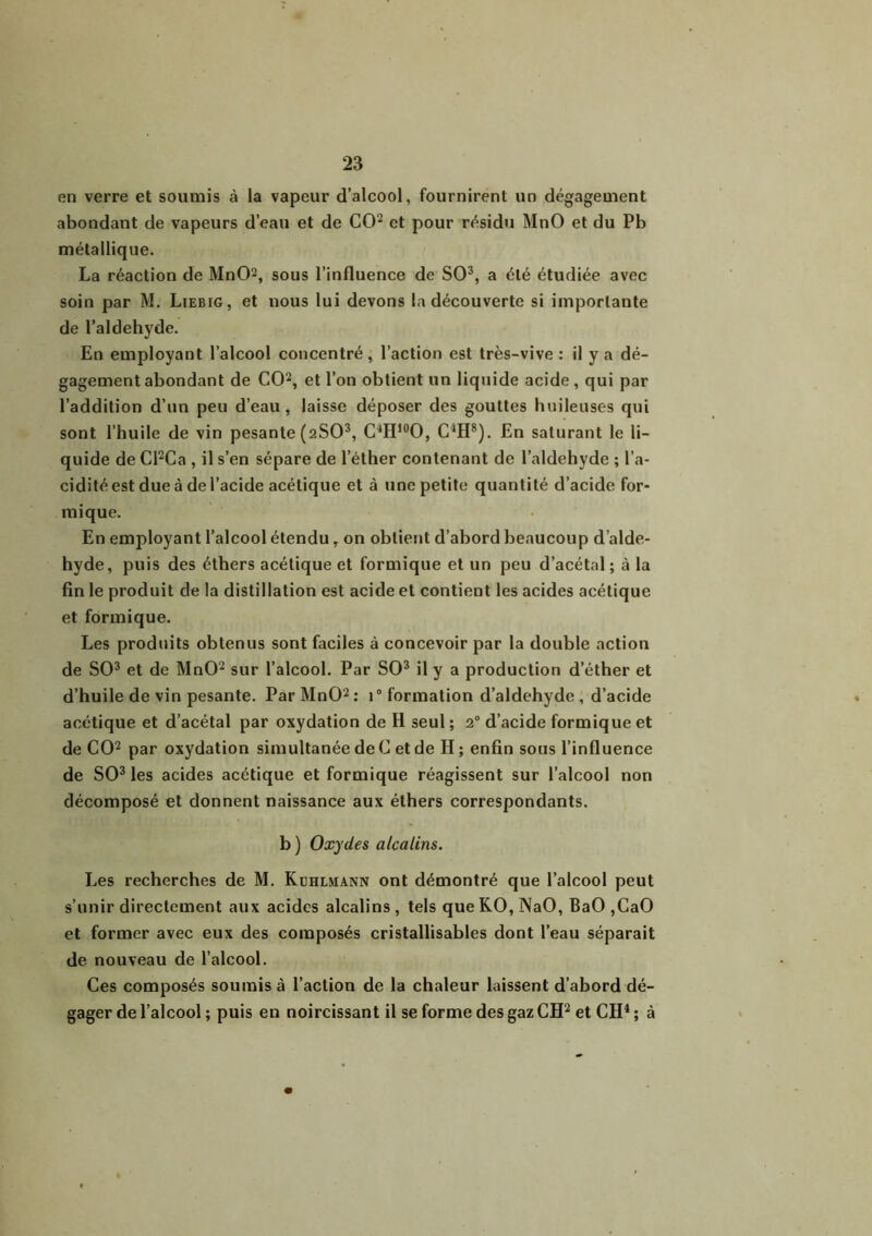 en verre et soumis à la vapeur d’alcool, fournirent un dégagement abondant de vapeurs d’eau et de CO2 et pour résidu MnO et du Pb métallique. La réaction de MnO2, sous l’influence de SO3, a été étudiée avec soin par M. Liebig, et nous lui devons la découverte si importante de l’aldehyde. En employant l’alcool concentré, l’action est très-vive : il y a dé- gagement abondant de CO2, et l’on obtient un liquide acide, qui par l’addition d’un peu d’eau, laisse déposer des gouttes huileuses qui sont l’huile de vin pesante (2SO3, C4H10O, CJH8). En saturant le li- quide de Cl2Ca , il s’en sépare de l’éther contenant de l’aldehyde ; l’a- cidité est due à de l’acide acétique et à une petite quantité d’acide for- mique. En employant l’alcool étendu, on obtient d’abord beaucoup d’alde- hyde, puis des éthers acétique et formique et un peu d’acétal ; à la fin le produit de la distillation est acide et contient les acides acétique et formique. Les produits obtenus sont faciles à concevoir par la double action de SO3 et de MnO2 sur l’alcool. Par SO3 il y a production d’éther et d’huile de vin pesante. Par MnO2 : i° formation d’aldehyde , d’acide acétique et d’acétal par oxydation de H seul ; 20 d’acide formique et de CO2 par oxydation simultanée de C et de H ; enfin sous l’influence de SO3 les acides acétique et formique réagissent sur l’alcool non décomposé et donnent naissance aux éthers correspondants. b) Oxydes alcalins. Les recherches de M. Kuhlmann ont démontré que l’alcool peut s’unir directement aux acides alcalins, tels queKO,NaO, BaO,CaO et former avec eux des composés cristallisables dont l’eau séparait de nouveau de l’alcool. Ces composés soumis à l’action de la chaleur laissent d’abord dé- gager de l’alcool ; puis en noircissant il se forme des gaz CH2 et CH1 ; à