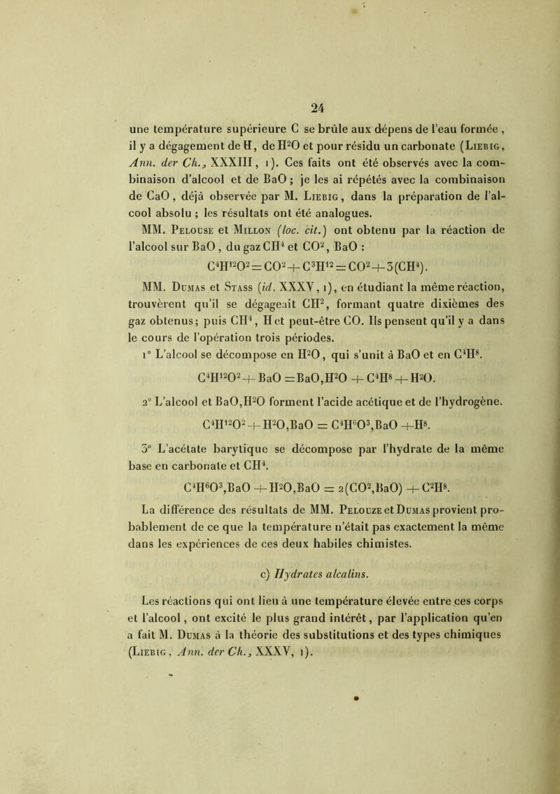 une température supérieure C se brûle aux dépens de l’eau formée , il y a dégagement de H, de H20 et pour résidu un carbonate (Liebig, Ann. der Ch.j XXXIII, 1). Ces faits ont été observés avec la com- binaison d’alcool et de BaO ; je les ai répétés avec la combinaison de CaO , déjà observée par M. Liebig, dans la préparation de l’al- cool absolu ; les résultats ont été analogues. MM. Pelouse et Millon (loc. cit.) ont obtenu par la réaction de l’alcool sur BaO , du gaz Cil4 et CO2, BaO : C4H1202 — CO2 + C 3H12 = CO2 -h 3 (CH4). MM. Dumas et Stass {id. XXXV, 1), en étudiant la même réaction, trouvèrent qu’il se dégageait CH2, formant quatre dixièmes des gaz obtenus ; puis CH4, H et peut-être CO. Ils pensent qu’il y a dans le cours de l’opération trois périodes. i° L’alcool se décompose en H20, qui s’unit à BaO et en C4H8. C4H1202+ BaO =BaO,H20 + C4H« + H20. 2° L’alcool et Ba0,II20 forment l’acide acétique et de l’hydrogène. C4H1202 H- H20,BaO = C4H603,Ba0 +H8. 5° L’acétate barytique se décompose par l’hydrate de la même base en carbonate et CH4. C4H603,Ba0 -bII20,BaO = 2(C02,Ba0) +C2H». La différence des résultats de MM. Pelouze et Dumas provient pro- bablement de ce que la température n’était pas exactement la même dans les expériences de ces deux habiles chimistes. c) Hydrates alcalins. Les réactions qui ont lieu à une température élevée entre ces corps et l’alcool, ont excité le plus grand intérêt, par l’application qu’en a fait M. Dumas à la théorie des substitutions et des types chimiques (Liebig, Ann. der Ch.3 XXXV, î).