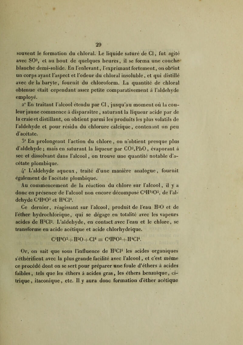 souvent le formation du chloral. Le liquide saturé de Cl, fut agité avec SO3, et au bout de quelques heures, il se forma une couche blanche demi-solide. En l’enlevant, l’exprimant fortement, on obtint un corps ayant l’aspect et l’odeur du chloral insoluble, et qui distillé avec de la baryte, fournit du chloroform. La quantité de chloral obtenue était cependant assez petite comparativement l’aldehyde employé. 2° En traitant l’alcool étendu par Cl, jusqu’au moment où la cou- leur jaune commence à disparaître , saturant la liqueur acide par de la craie et distillant, on obtient parmi les produits les plus volatils de l’aldehyde et pour résidu du chlorure calcique, contenant un peu d’acétate. 5° En prolongeant l’action du chlore , on n’obtient presque plus d’aldehyde; mais en saturant la liqueur par C02.PbO, évaporant à sec et dissolvant dans l’alcool, on trouve une quantité notable d’a- cétate plombique. 4° L’aldehyde aqueux , traité d’une manière analogue, fournit également de l’acétate plombique. Au commencement de la réaction du chlore sur l’alcool, il y a donc en présence de l’alcool non encore décomposé C4Hl202, de l’al- dehyde C4H*02 et H4C14. Ce dernier, réagissant sur l’alcool, produit de l’eau H20 et de l'éther hydrochlorique, qui se dégage en totalité avec les vapeurs acides de H2C12. L’aldehyde, en contact avec l’eau et le chlore, se transforme en acide acétique et acide chlorhydrique. C4H802+H20h-C14 = C4H603-|-H4C14. Or, on sait que sous l’influence de H2C12 les acides organiques s’éthérifient avec la plus grande facilité avec l’alcool, et c’est même ce procédé dont on se sert pour préparer une foule d’éthers à acides faibles, tels que les éthers à acides gras, les éthers benzoïque, ci- trique, itaconique, etc. Il y aura donc formation d’éther acétique