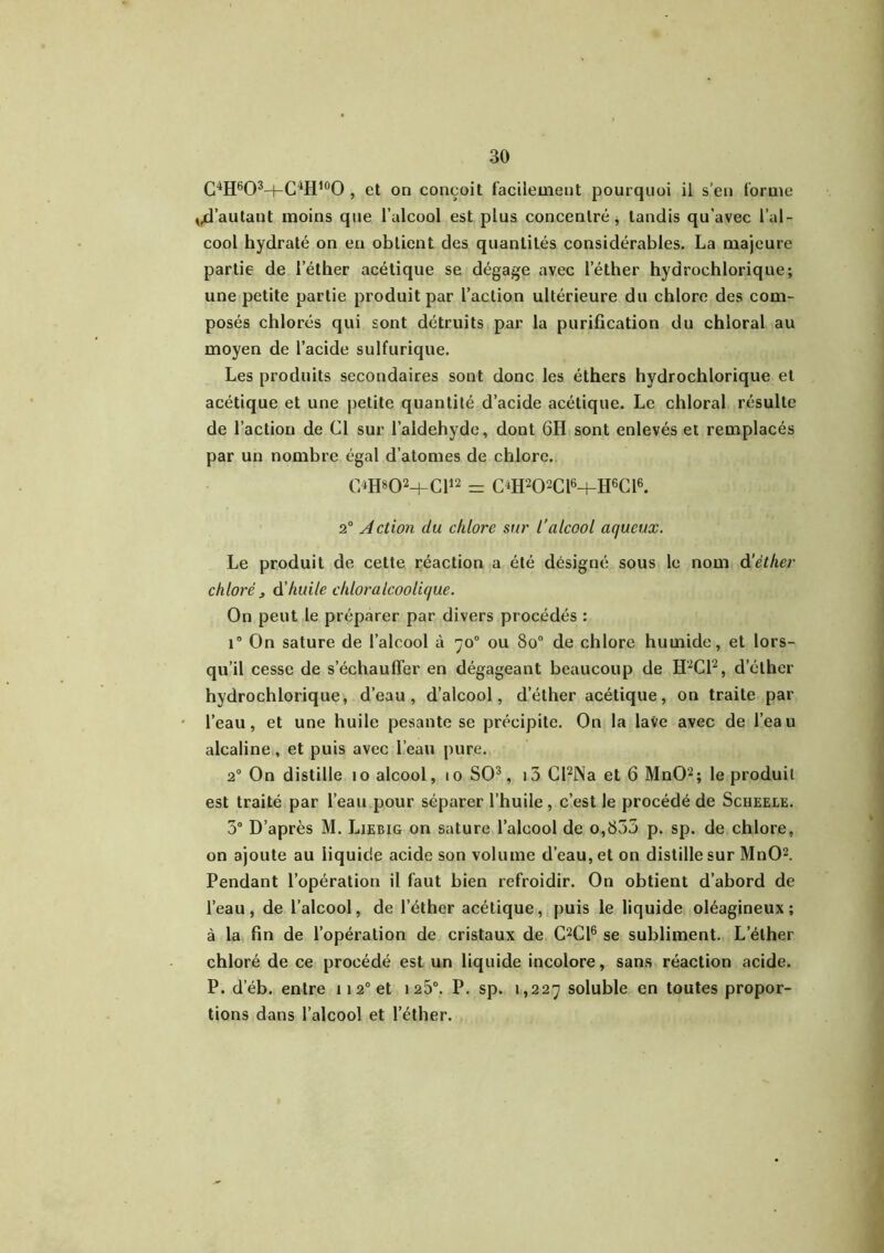 C4H6O3H-C4H,0O , et on conçoit facilement pourquoi il s’en forme fautant moins que l’alcool est plus concentré, tandis qu’avec l’al- cool hydraté on en obtient des quantités considérables. La majeure partie de l’éther acétique se dégage avec l’éther hydrochlorique; une petite partie produit par l’action ultérieure du chlore des com- posés chlorés qui sont détruits par la purification du chloral au moyen de l’acide sulfurique. Les produits secondaires sont donc les éthers hydrochlorique et acétique et une petite quantité d’acide acétique. Le chloral résulte de l’action de Cl sur l’aldehyde, dont 6H sont enlevés et remplacés par un nombre égal d’atomes de chlore. ç>H»02+Cl12 = C4H202C16+HGC16. 2° Action du chlore sur l’alcool aqueux. Le produit de cette réaction a été désigné sous le nom d'éther chloré , à huile cliloralcoolique. On peut le préparer par divers procédés : i° On sature de l’alcool à 70° ou 8o° de chlore humide, et lors- qu’il cesse de s’échauffer en dégageant beaucoup de H2C12, d’éther hydrochlorique, d’eau, d’alcool, d’éther acétique, on traite par l’eau, et une huile pesante se précipite. On la lave avec de l’eau alcaline, et puis avec l’eau pure. 20 On distille 10 alcool, 10 SO3, i5 Cl2Na et 6 MnO2; le produit est traité par l’eau pour séparer l’huile , c’est le procédé de Scheele. 3° D’après M. Liebig on sature l’alcool de o,855 p. sp. de chlore, on ajoute au liquide acide son volume d’eau, et on distille sur MnO2. Pendant l’opération il faut bien refroidir. On obtient d’abord de l’eau, de l’alcool, de l’éther acétique, puis le liquide oléagineux; à la fin de l’opération de cristaux de C2C16 se subliment. L’éther chloré de ce procédé est un liquide incolore, sans réaction acide. P. d’éb. entre 1120 et 125°. P. sp. 1,227 soluble en toutes propor- tions dans l’alcool et l’éther.