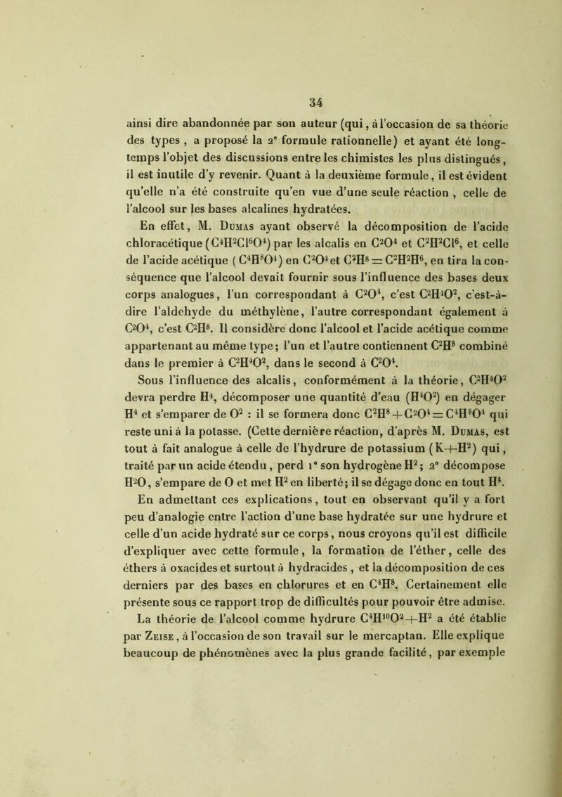 ainsi dire abandonnée par son auteur (qui, à l’occasion de sa théorie des types, a proposé la 2' formule rationnelle) et ayant été long- temps l’objet des discussions entre les chimistes les plus distingués, il est inutile d’y revenir. Quant à la deuxième formule, il est évident qu’elle n’a été construite qu’en vue d’une seule réaction , celle de l’alcool sur les bases alcalines hydratées. En effet, M. Dumas ayant observé la décomposition de l’acide chloracétique (C4H2C1604) par les alcalis en C204 et C2H2C16, et celle de l’acide acétique ( C4H804) en C204et C2H8 r= C2H2H6, en tira la con- séquence que l’alcool devait fournir sous l’influence des bases deux corps analogues, l’un correspondant à C204, c’est C2H402, c'est-à- dire l’aldehyde du méthylène, l’autre correspondant également à C204, c’est C2H8. Il considère donc l’alcool et l’acide acétique comme appartenant au même type; l’un et l’autre contiennent C2H8 combiné dans le premier à C2H402, dans le second à C204. Sous l’influence des alcalis, conformément à la théorie, C2H402 devra perdre H4, décomposer une quantité d’eau (H402) en dégager H4 et s’emparer de O2 : il se formera donc C2H8 + C204 = C4H804 qui reste uni à la potasse. (Cette dernière réaction, d’après M. Dumas, est tout à fait analogue à celle de l’hydrure de potassium (K-bH2) qui, traité par un acide étendu , perd i® son hydrogène H2 ; 2° décompose H20, s’empare de O et met H2 en liberté ; il se dégage donc en tout H4. En admettant ces explications, tout en observant qu’il y a fort peu d’analogie entre l’action d’une base hydratée sur une hydrure et celle d’un acide hydraté sur ce corps, nous croyons qu’il est difficile d’expliquer avec cette formule, la formation de l’éther, celle des éthers à oxacides et surtout à hydracides , et la décomposition de ces derniers par des bases en chlorures et en C4H8. Certainement elle présente sous ce rapport trop de difficultés pour pouvoir être admise. La théorie de l’alcool comme hydrure C4H10O2-(-H2 a été établie par Zeise , à l’occasion de son travail sur le mercaptan. Elle explique beaucoup de phénomènes avec la plus grande facilité, par exemple