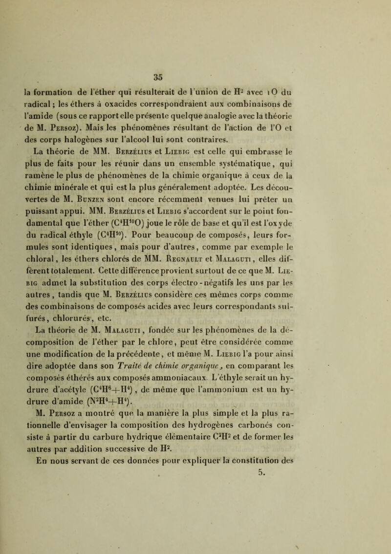 la formation de l ether qui résulterait de 1 union de H2 avec lO du radical ; les éthers à oxacides correspondraient aux combinaisons de l’amide (sous ce rapport elle présente quelque analogie avec la théorie de M. Persoz). Mais les phénomènes résultant de l’action de l’O et des corps halogènes sur l’alcool lui sont contraires. La théorie de MM. Berzélius et Liebjg est celle qui embrasse le plus de faits pour les réunir dans un ensemble systématique, qui ramène le plus de phénomènes de la chimie organique à ceux de la chimie minérale et qui est la plus généralement adoptée. Les décou- vertes de M. Bunzen sont encore récemment venues lui prêter un puissant appui. MM. Berzéliüs et Liebig s’accordent sur le point fon- damental que lether (C4Hl0O) joue le rôle de base et qu’il est l’oxyde du radical éthyle (C4H10). Pour beaucoup de composés, leurs for- mules sont identiques, mais pour d’autres, comme par exemple le chloral, les éthers chlorés de MM. Régnault et Malaguti , elles dif- fèrent totalement. Cette différence provient surtout de ce que M. Lie- big admet la substitution des corps électro-négatifs les uns par les autres , tandis que M. Berzélius considère ces mêmes corps comme des combinaisons de composés acides avec leurs correspondants sul- furés, chlorurés, etc. La théorie de M. Malaguti , fondée sur les phénomènes de la dé- composition de l’éther par le chlore, peut être considérée comme une modification de la précédente, et même M. Liebig l’a pour ainsi dire adoptée dans son Traité de chimie organique j, en comparant les composés élhérés aux composés ammoniacaux. L éthyle serait un hy- drure d’acétyle (C4H6-(-H4), de même que l’ammonium est un hy- drure d’amide (N2H4-t-H4). M. Persoz a montré que la manière la plus simple et la plus ra- tionnelle d’envisager la composition des hydrogènes carbonés con- siste à partir du carbure hydrique élémentaire C2H2 et de former les autres par addition successive de H2. En nous servant de ces données pour expliquer la constitution des 5.