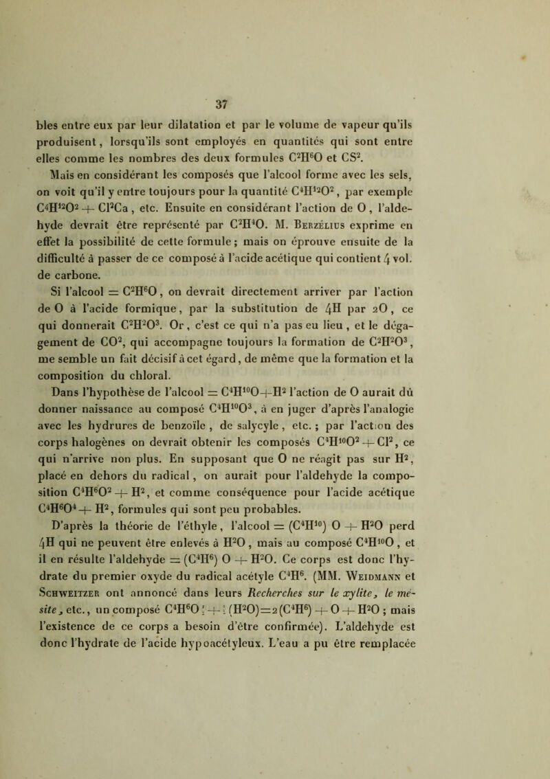 blés entre eux par leur dilatation et par le volume de vapeur qu’ils produisent, lorsqu’ils sont employés en quantités qui sont entre elles comme les nombres des deux formules C2H60 et CS2. Mais en considérant les composés que l’alcool forme avec les sels, on voit qu’il y entre toujours pour la quantité C4Hl202, par exemple C4H1202 H-Cl2Ca , etc. Ensuite en considérant l’action de O, l’alde- hyde devrait être représenté par C2H40. M. Berzélius exprime en effet la possibilité de cette formule ; mais on éprouve ensuite de la difficulté à passer de ce composé à l’acide acétique qui contient 4 vol. de carbone. Si l’alcool = C2H60 , on devrait directement arriver par l’action de O à l’acide formique, par la substitution de 4H par 2O, ce qui donnerait C2H203. Or, c’est ce qui n’a pas eu lieu , et le déga- gement de CO2, qui accompagne toujours la formation de C2H203, me semble un fait décisif à cet égard, de même que la formation et la composition du chloral. Dans l’hypothèse de l’alcool m C4H10O-|-H2 l’action de O aurait dû donner naissance au composé C4H10O3, à en juger d’après l’analogie avec les hydrures de benzoïlc , de salycyle , etc. ; par l’action des corps halogènes on devrait obtenir les composés C4H10O2-|-Cl2, ce qui n’arrive non plus. En supposant que O ne réagit pas sur H2, placé en dehors du radical, on aurait pour l’aldehyde la compo- sition CJH602 + H2, et comme conséquence pour l’acide acétique C4H604-f- H2, formules qui sont peu probables. D’après la théorie de l’éthyle, l’alcool =: (C4H10) O -+- H20 perd 4H qui ne peuvent être enlevés à H20, mais au composé C4H10O, et il en résulte l’aldehyde m (C4H6) O -f- H20. Ce corps est donc l’hy- drate du premier oxyde du radical acétyle C4H6. (MM. Weidmann et Schvveitzer ont annoncé dans leurs Recherches sur le xylite, le mé~ site^ete., un composé C4H6054-= (H20)=2(C4H6)-f-O-f-H20 ; mais l’existence de ce corps a besoin d’être confirmée). L’aldehyde est donc l’hydrate de l’acide hypoacétyleux. L’eau a pu être remplacée