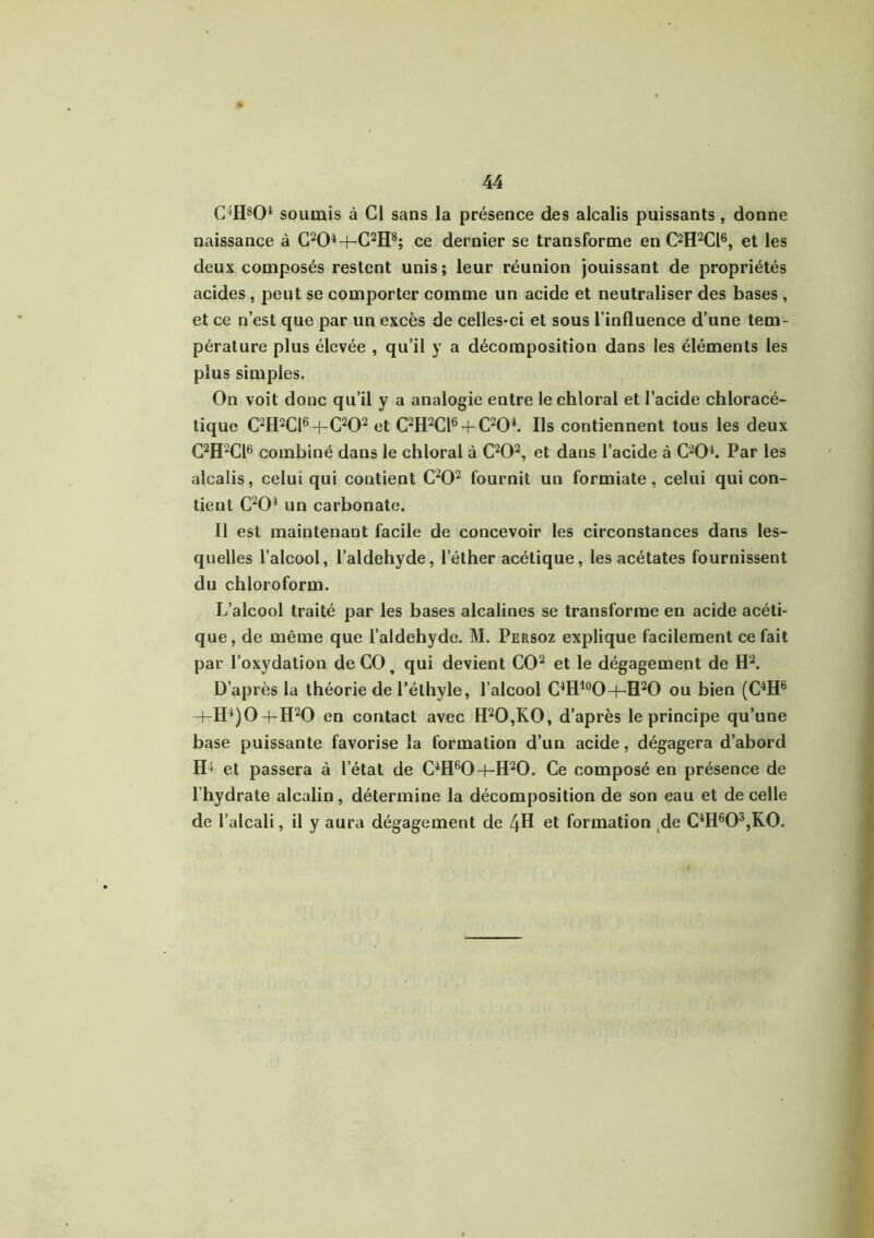 C4H804 soumis à Cl sans la présence des alcalis puissants, donne naissance à C204-f-C2H8; ce dernier se transforme en C2H2C16, et les deux composés restent unis; leur réunion jouissant de propriétés acides , peut se comporter comme un acide et neutraliser des bases , et ce n’est que par un excès de celles-ci et sous l’influence d’une tem- pérature plus élevée , qu’il y a décomposition dans les éléments les plus simples. On voit donc qu’il y a analogie entre leehloral et l’acide chloracé- tique C2H2C16 H-C202 et C2H2C16 + C204. Ils contiennent tous les deux C2H2C16 combiné dans le chloral à C202, et dans l’acide à C204. Par les alcalis, celui qui contient C202 fournit un formiate, celui qui con- tient C204 un carbonate. Il est maintenant facile de concevoir les circonstances dans les- quelles l’alcool, l’aldehyde, l’éther acétique, les acétates fournissent du chloroform. L’alcool traité par les bases alcalines se transforme en acide acéti- que, de même que l’aldehyde. M. Persoz explique facilement ce fait par l’oxydation de CO, qui devient CO2 et le dégagement de H2. D’après la théorie de l’éthyle, l’alcool C4H10O-|-H2O ou bien (C4H6 -bH4)0-|-H20 en contact avec H20,K0, d’après le principe qu’une base puissante favorise la formation d’un acide, dégagera d’abord IL et passera à l’état de C4H60-f-H20. Ce composé en présence de l’hydrate alcalin, détermine la décomposition de son eau et de celle de l’alcali, il y aura dégagement de ZjH et formation de C4H603,K0.