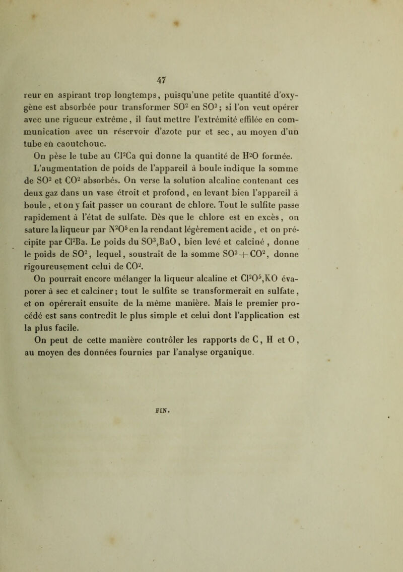 reur en aspirant trop longtemps, puisqu’une petite quantité d’oxy- gène est absorbée pour transformer SO2 en SO3; si l’on veut opérer avec une rigueur extrême, il faut mettre l’extrémité effilée en com- munication avec un réservoir d’azote pur et sec, au moyen d’un tube en caoutchouc. On pèse le tube au Cl2Ca qui donne la quantité de H20 formée. L’augmentation de poids de l’appareil à boule indique la somme de SO2 et CO2 absorbés. On verse la solution alcaline contenant ces deux gaz dans un vase étroit et profond, en levant bien l’appareil à boule , et on y fait passer un courant de chlore. Tout le sulfite passe rapidement à l’état de sulfate. Dès que le chlore est en excès, on sature la liqueur par ]N205 en la rendant légèrement acide, et on pré- cipite par Cl2Ba. Le poids du S03,BaO, bien levé et calciné , donne le poids de SO2, lequel, soustrait de la somme SO2-(-CO2, donne rigoureusement celui de CO2. On pourrait encore mélanger la liqueur alcaline et C1205,K0 éva- porer à sec et calciner; tout le sulfite se transformerait en sulfate, et on opérerait ensuite de la même manière. Mais le premier pro- cédé est sans contredit le plus simple et celui dont l’application est la plus facile. On peut de cette manière contrôler les rapports de C, H et O, au moyen des données fournies par l’analyse organique. FIN.