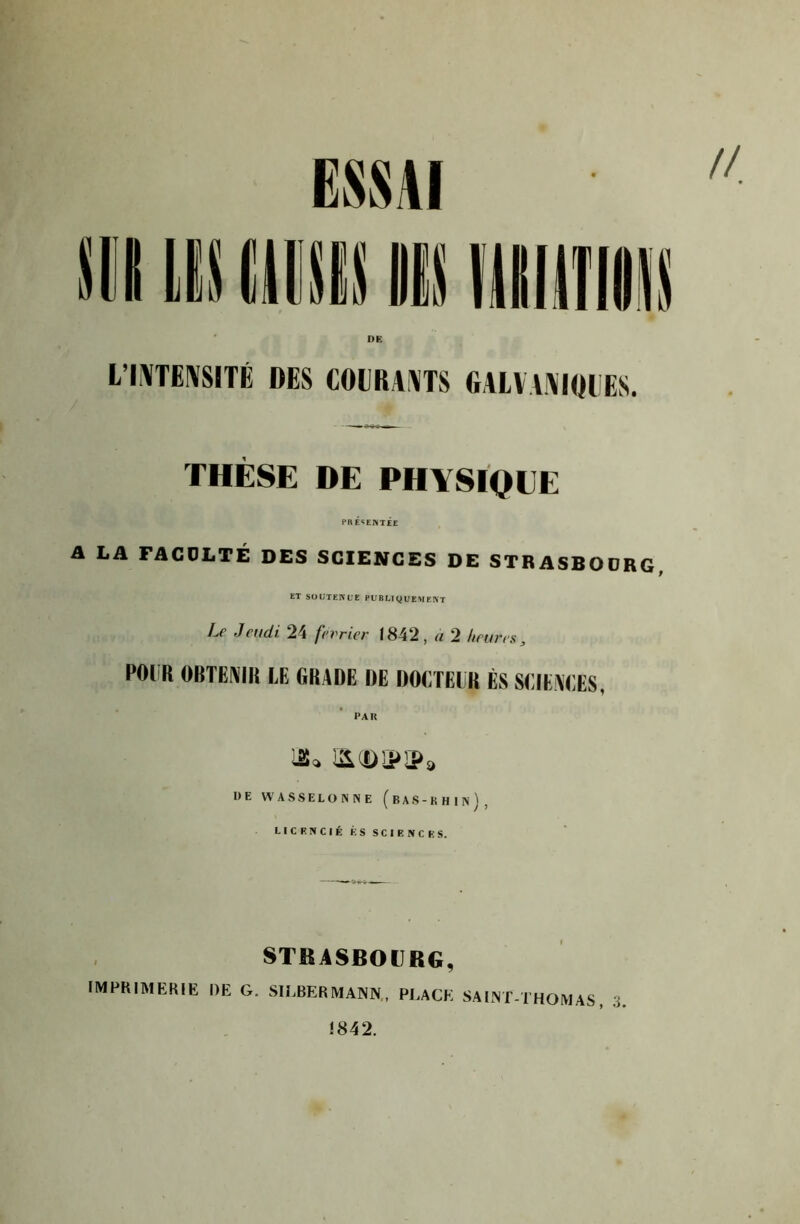 ESSAI DR L’IAITEIVSITÉ DES COIIRAAITS fiAlVAAlDlES. THÈSE DE PHYSIQUE PRÉSENTÉE A LA FACOLTÉ DES SCIENCES DE STRASBOüRG, ET SOliTEKL'E PU BLI gi'EM EKT Le Jeudi 24 février 1842, U 2 heures, POUR OBTENIR EE GRADE DE DOETEIR ÉS SEIEAEES, PAU DE WA SSELÜNNE (bAS-KHIN / > LICKNCIÉ K s sciencks. STRASBOURG, imprimerie de g. SILBERMANN,, place SAINT-THOMAS, 3 1842.