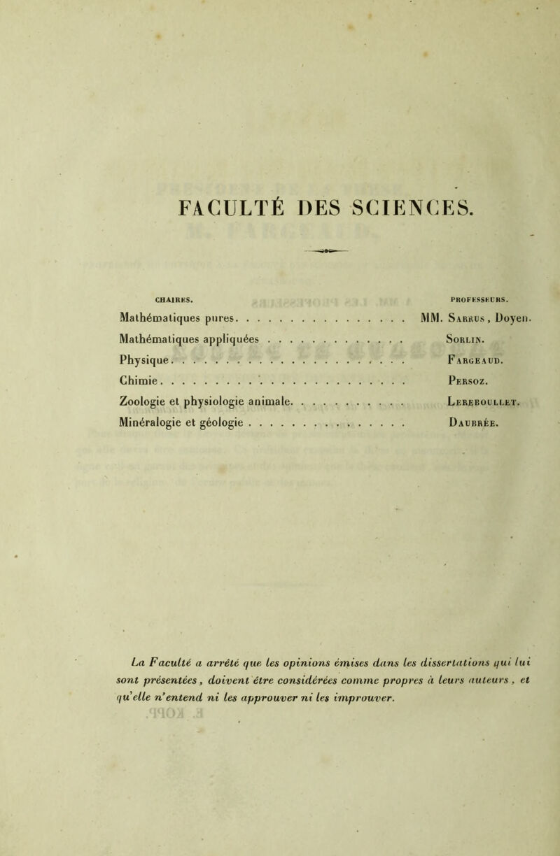 FACULTÉ DES SCIENCES. GHAIRKS. PKOFÜSSKÜHS. Mathéaialiques pures MM. Sarrus , Uoyei). Mathématiques appliquées Sorlin. Physique Fargeaiid. Chimie Persoz. Zoologie et physiologie animale Lereboullet. Minéralogie et géologie Dabbrée. La Faculté a arrêté que. les opinions émises dans les dissertations qui lui sont présentées, doivent être considérées comme propres à leurs auteurs, et quelle n’entend ni les approuver ni les improuver.