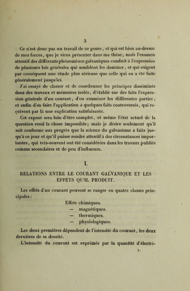 Ce n’est donc pas un travail de ce genre, et qui est bien au-dessus de mes forces, que je viens présenter dans ma thèse; mais l’examen attentif des différents phénomènes galvaniques conduit à l’expression de plusieurs lois générales qui semblent les dominer, et qui exigent par conséquent une étude plus sérieuse que celle qui en a été faite généralement jusqu’ici. J’ai essayé de classer et de coordonner les principes disséminés dans des travaux et mémoires isolés, d’établir sur des faits l’expres- sion générale d’un courant, d’en examiner les différentes parties, et enfin d’en faire l’application à quelques faits controversés, qui re- çoivent par là une explication satisfaisante. Cet exposé sera loin d’être complet, et même l’état actuel de la question rend la chose impossible ; mais je désire seulement qu’il soit conforme aux progrès que la science du galvanisme a faits jus- qu’à ce jour et qu’il puisse rendre attentif à des circonstances impor- tantes , qui très-souvent ont été considérées dans les travaux publiés comme secondaires et de peu d’influence. I. RELATIONS ENTRE LE COURANT GALVANIQUE ET LES EFFETS QUTL PRODUIT. Les effets d’un courant peuvent se ranger en quatre classes prin- cipales : Effets chimiques. — magnétiques. — thermiques. — physiologiques. Les deux premières dépendent de l’intensité du courant, les deux dernières de sa densité. L’intensité du courant est exprimée par la quantité d’électri- 1.