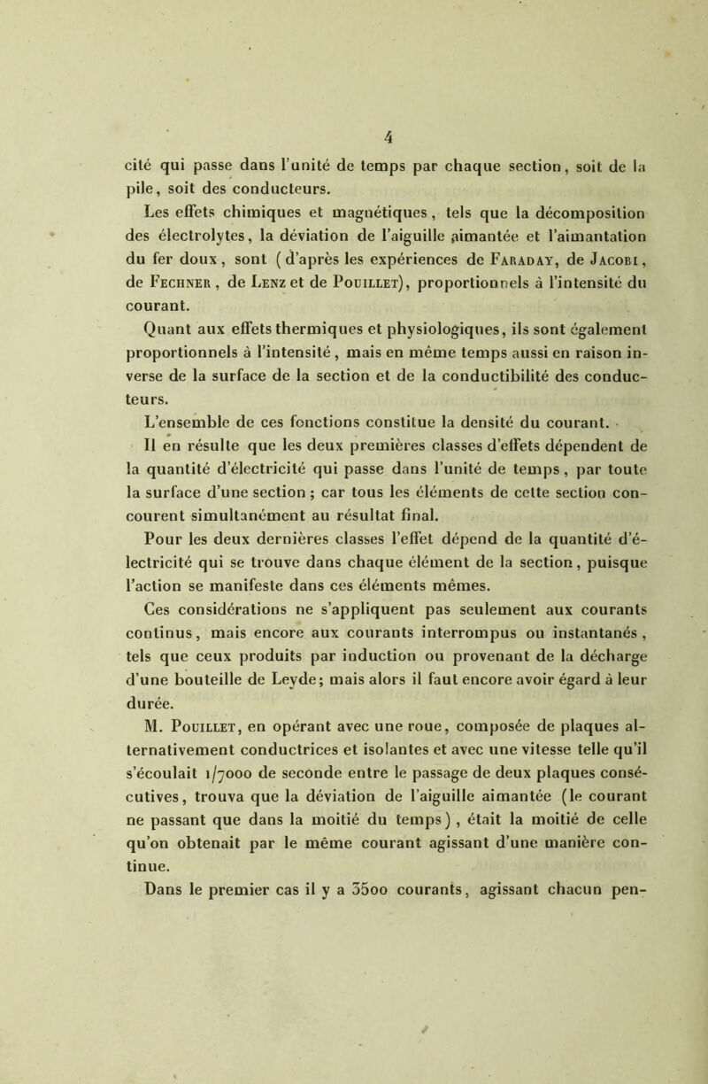 cité qui passe dans l’unité de temps par chaque section, soit de la pile, soit des conducteurs. Les effets chimiques et magnétiques , tels que la décomposition des électrolytes, la déviation de l’aiguille aimantée et l’aimantation du fer doux, sont (d’après les expériences de Faraday, de Jacobi, de Fechner , de LENzet de Poüillet), proportionnels à l’intensité du courant. Quant aux effets thermiques et physiologiques, ils sont également proportionnels à l’intensité , mais en même temps aussi en raison in- verse de la surface de la section et de la conductibilité des conduc- teurs. L’ensemble de ces fonctions constitue la densité du courant. Il en résulte que les deux premières classes d’effets dépendent de la quantité d’électricité qui passe dans l’unité de temps , par toute la surface d’une section ; car tous les éléments de cette section con- courent simultanément au résultat final. Pour les deux dernières classes l’effet dépend de la quantité d’é- lectricité qui se trouve dans chaque élément de la section, puisque Faction se manifeste dans ces éléments mêmes. Ces considérations ne s’appliquent pas seulement aux courants continus, mais encore aux courants interrompus ou instantanés, tels que ceux produits par induction ou provenant de la décharge d’une bouteille de Leyde; mais alors il faut encore avoir égard à leur durée. M. Poüillet, en opérant avec une roue, composée de plaques al- ternativement conductrices et isolantes et avec une vitesse telle qu’il s’écoulait 1/7000 de seconde entre le passage de deux plaques consé- cutives, trouva que la déviation de l’aiguille aimantée (le courant ne passant que dans la moitié du temps) , était la moitié de celle qu’on obtenait par le même courant agissant d’une manière con- tinue. Dans le premier cas il y a 35oo courants, agissant chacun pen-