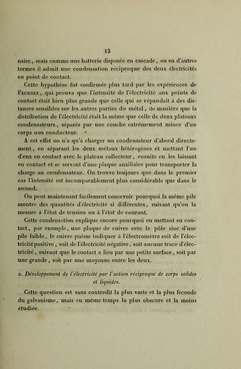 naire , mais comme une batterie disposée eu cascade, ou en d’autres termes il admit une condensation réciproque des deux électricités au point de contact. Cette hj'pothèse fut confirmée plus tard par les expériences de Fechner , qui prouva que l’intensité de l’électricité aux points de contact était bien plus grande que celle qui se répandait à des dis- tances sensibles sur les autres parties du métal, de manière que la distribution de l’électricité était la même que celle de deux plateaux condensateurs, séparés par une couche extrêmement mince d’un corps non conducteur. • A cet effet on n’a qu’à charger un condensateur d’abord directe- ment, en séparant les deux métaux ' hétérogènes et mettant l’un d’eux en contaet avec le plateau collecteur, ensuite en les laissant en eontact et se servant d’une plaque auxiliaire pour transporter la eharge au condensateur. On trouve toujours que dans le premier cas l’intensité est incomparablement plus considérable que dans le second. On peut maintenant facilement concevoir pourquoi la même pile montre des quantités d’électricité si différentes, suivant qu’on la mesure à l’état de tension ou à l’état de courant. Cette condensation ex|)lique encore pourquoi en mettant en con- tact, par exemple,, une plaque de cuivre avec le pôle zinc d’une pile faible, le cuivre puisse indiquer à l’électromètre soit de l’élec- tricité positive , soit de l’électricité négative, soit aucune trace d’élec- tricité, suivant que le contact a lieu par une petite surface, soit par une grande, soit par une moyenne entre les deux. 2. Développement de l’électricité par l’action réciproque de corps solides et liquides. Cette question est sans contredit la plus vaste et la plus féconde du galvanisme, mais en même temps la plus obscure et la moins étudiée.