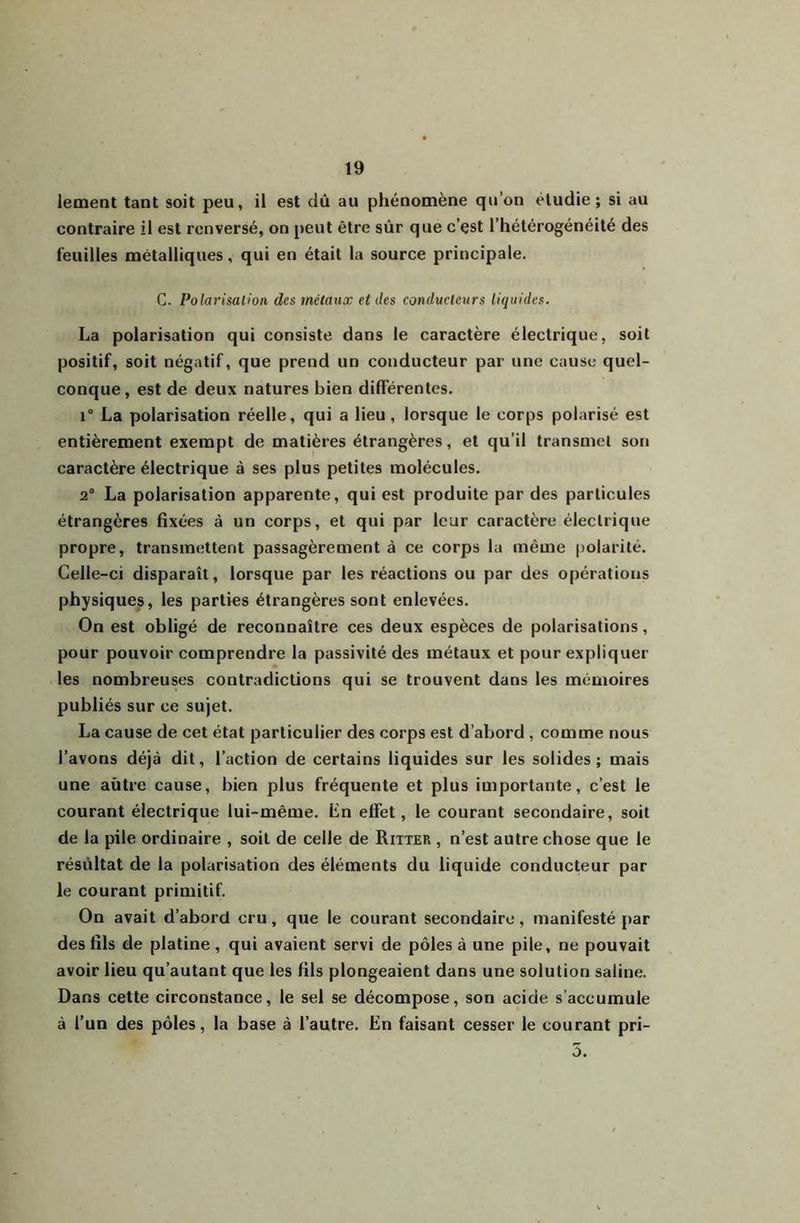 lement tant soit peu, il est dû au phénomène qu’on étudie; si au contraire il est renversé, on peut être sûr que c’çst l’hétérogénéité des feuilles métalliques, qui en était la source principale. C. Polarisation des métaux et des conducteurs liquides. La polarisation qui consiste dans le caractère électrique, soit positif, soit négatif, que prend un conducteur par une cause quel- conque, est de deux natures bien différentes. i“ La polarisation réelle, qui a lieu, lorsque le corps polarisé est entièrement exempt de matières étrangères, et qu’il transmet son caractère électrique à ses plus petites molécules. 2® La polarisation apparente, qui est produite par des particules étrangères fixées à un corps, et qui par leur caractère électrique propre, transmettent passagèrement à ce corps la même polarité. Celle-ci disparaît, lorsque par les réactions ou par des opérations physiques, les parties étrangères sont enlevées. On est obligé de reconnaître ces deux espèces de polarisations, pour pouvoir comprendre la passivité des métaux et pour expliquer les nombreuses contradictions qui se trouvent dans les mémoires publiés sur ce sujet. La cause de cet état particulier des corps est d’abord, comme nous l’avons déjà dit, l’action de certains liquides sur les solides; mais une aùtre cause, bien plus fréquente et plus importante, c’est le courant électrique lui-même, fin effet, le courant secondaire, soit de la pile ordinaire , soit de celle de Ritter , n’est autre chose que le résultat de la polarisation des éléments du liquide conducteur par le courant primitif. On avait d’abord cru, que le courant secondaire, manifesté par des fils de platine, qui avaient servi de pôles à une pile, ne pouvait avoir lieu qu’autant que les fils plongeaient dans une solution saline. Dans cette circonstance, le sel se décompose, son acide s’accumule à l’un des pôles, la base à l’autre. En faisant cesser le courant pri- 5.
