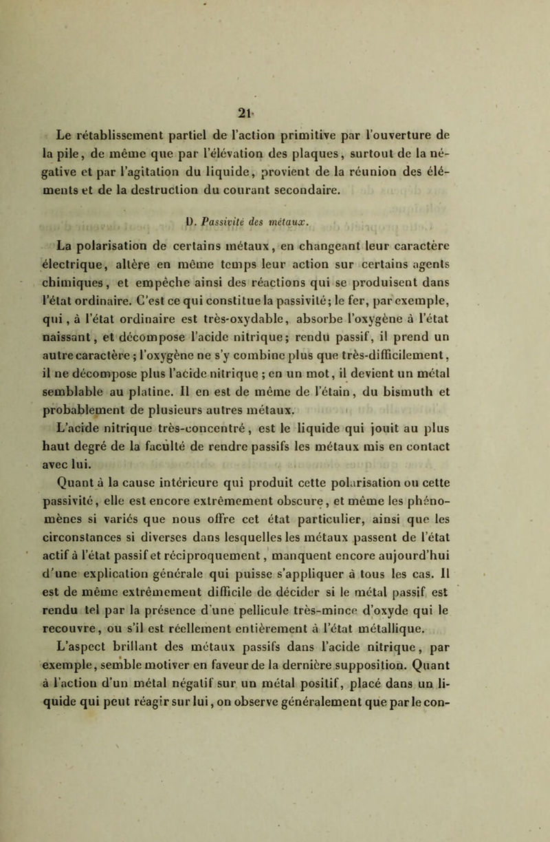 21> Le rétablissement partiel de l’action primitive par l’ouverture de la pile, de même que par l’élévation des plaques, surtout de la né- gative et par l’agitation du liquide, provient de la réunion des élé- ments et de la destruction du courant secondaire. ü. Passivité des métaux. La polarisation de certains métaux, en changeant leur caractère électrique, altère en même temps leur action sur certains agents chimiques, et empêche ainsi des réactions qui se produisent dans l’état ordinaire. C’est ce qui constitue la passivité; le fer, par exemple, qui, à l’état ordinaire est très-oxydable, absorbe l’oxygène à l’état naissant, et décompose l’acide nitrique; rendu passif, il prend un autre caractère ; l’oxygène ne s’y combine plus que très-difficilement, il ne décompose plus l’aCide nitrique ; en un mot, il devient un métal semblable au platine. Il en est de même de l’étain, du bismuth et probablement de plusieurs autres métaux. < L’acide nitrique très-concentré, est le liquide qui jouit au plus haut degré de la faculté de rendre passifs les métaux mis en contact avec lui. Quant à la cause intérieure qui produit cette polarisation ou cette passivité, elle est encore extrêmement obscure, et même les phéno- mènes si variés que nous offre cet état particulier, ainsi que les circonstances si diverses dans lesquelles les métaux passent de l’état actif à l’état passif et réciproquement, manquent encore aujourd’hui d’une explication générale qui puisse s’appliquer à tous les cas. 11 est de même extrêmement difficile de décider si le métal passif, est rendu tel par la présence d’une pellicule très-mince d’oxyde qui le recouvre, ou s’il est réellement entièrement à l’état métallique. L’aspect brillant des métaux passifs dans l’acide nitrique, par exemple, semble motiver en faveur de la dernière supposition. Quant à l’action d’un métal négatif sur un métal positif, placé dans un li- quide qui peut réagir sur lui, on observe généralement que par le con-