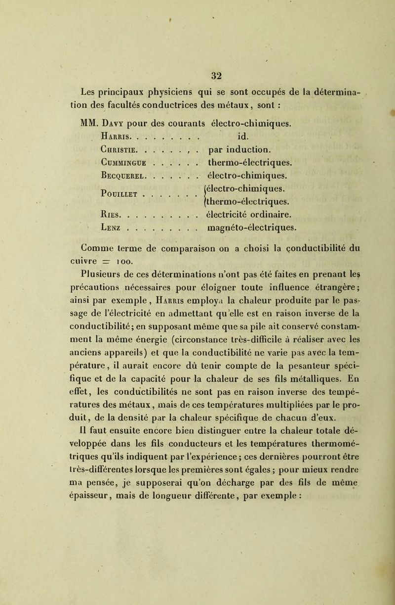 Les principaux physiciens qui se sont occupés de la détermina- tion des facultés conductrices des métaux, sont : MM. Davy pour des courants électro-chimiques. Harris id. Christie. ....... par induction. CuMMiNGUE thermo-électriques. Becquerel électro-chimiques. T) (électro-chimiques. POUILLET ) ^ (thermo-électriques. Ries électricité ordinaire. Lenz magnéto-électriques. Comme terme de comparaison on a choisi la çonductibilité du cuivre — loo. Plusieurs de ces déterminations n’ont pas été faites en prenant les précautions nécessaires pour éloigner toute influence étrangère; ainsi par exemple, Harris employa la chaleur produite par le pas- sage de l’électricité en admettant qu’elle est en raison inverse de la conductibilité; en supposant même que sa pile ait conservé constam- ment la même énergie (circonstance très-difficile à réaliser avec les anciens appareils) et que la conductibilité ne varie pas avec la tem- pérature, il aurait encore dû tenir compte de la pesanteur spéci- fique et de la capacité pour la chaleur de ses fils métalliques. En effet, les conductibilités ne sont pas en raison inverse des tempé- ratures des métaux, mais de ces températures multipliées par le pro- duit, de la densité par la chaleur spécifique de chacun d’eux. 11 faut ensuite encore bien distinguer entre la chaleur totale dé- veloppée dans les fils conducteurs et les températures ihermomé- triques qu’ils indiquent par l’expérience; ces dernières pourront être très-différentes lorsque les premières sont égales ; pour mieux rendre ma pensée, je supposerai qu’on décharge par des fils de même épaisseur, mais de longueur différente, par exemple:
