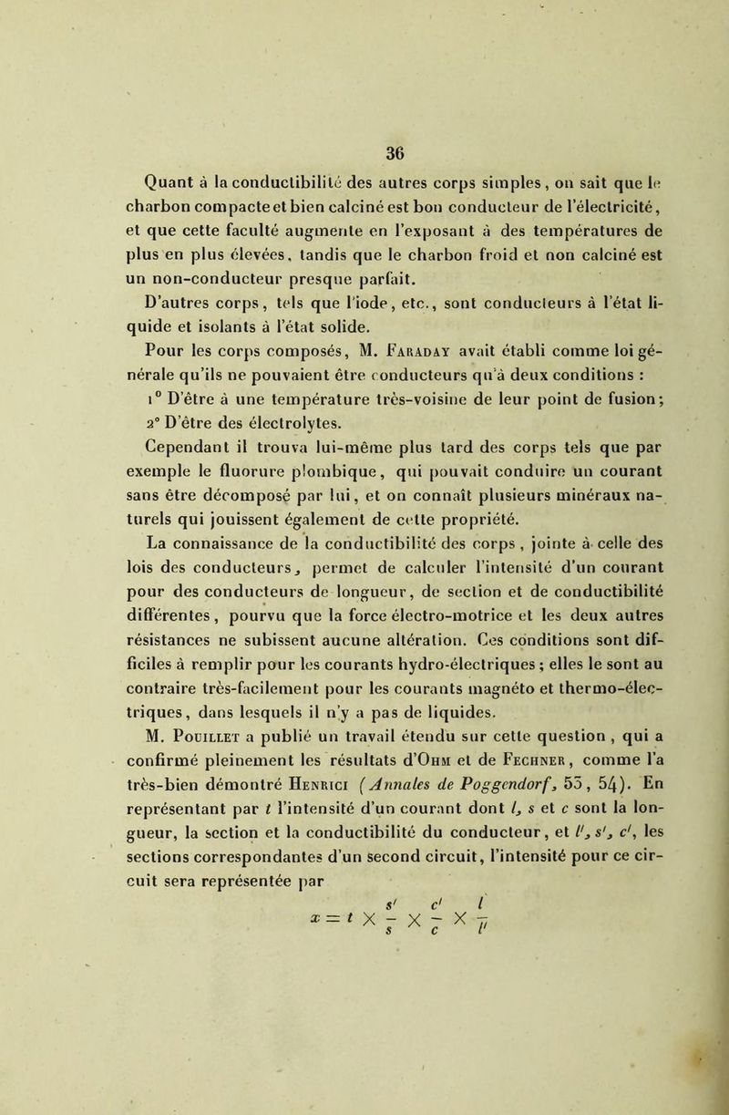 Quant à la conduclibililé des autres corps simples , on sait que le charbon compacteetbien calciné est bon conducteur de l’électricité, et que cette faculté augmente en l’exposant à des températures de plus en plus élevées, tandis que le charbon froid et non calciné est un non-conducteur presque parfait. D’autres corps, tels que l'iode, etc., sont conducleurs à l’état li- quide et isolants à l’état solide. Pour les corps composés, M. Faraday avait établi comme loi gé- nérale qu’ils ne pouvaient être conducteurs qu'à deux conditions : i D’être à une température très-voisine de leur point de fusion; 2° D’être des électrolytes. Cependant il trouva lui-même plus tard des corps tels que par exemple le fluorure plombique, qui pouvait conduire un courant sans être décomposé par lui, et on connaît plusieurs minéraux na- turels qui jouissent également de cette propriété. La connaissance de la conductibilité des corps, jointe à celle des lois des conducteurs J permet de calculer l’intensité d’un courant pour des conducteurs de longueur, de section et de conductibilité différentes, pourvu que la force électro-motrice et les deux autres résistances ne subissent aucune altération. Cos conditions sont dif- ficiles à remplir pour les courants hydro-électriques ; elles le sont au contraire très-facilement pour les courants magnéto et thermo-élec- triques, dans lesquels il n’y a pas de liquides. M, PoüiLLET a publié un travail étendu sur cette question , qui a confirmé pleinement les résultats d’OuM et de Fechner , comme l’a très-bien démontré Henrici ( Annales de Poggendorf, 55, 54). En représentant par t l’intensité d’un courant dont C s et r sont la lon- gueur, la section et la conductibilité du conducteur, et l'^s'^ c', les sections correspondantes d’un second circuit, l’intensité pour ce cir- cuit sera représentée par s' c' l ^ = 'X r X r ^ ?