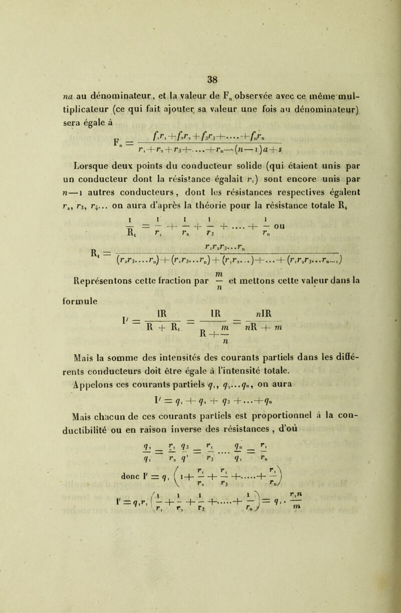 na au dénominateur, et la valeur de F„ observée avec ce même mul- tiplicateur (ce qui fait ajouter sa valeur une fois au dénominateur) sera égale à “ r3-h....-f-r„-—(n—i)a+s Lorsque deux points du conducteur solide (qui étaient unis par un conducteur dont la résistance égalait r,) sont encore unis par n—1 autres conducteurs, dont les résistances respectives égalent ^3, r^... on aura d’après la théorie pour la résistance totale R, I R. I I — + — + r^ Tî — ou r„ r,r»r3...r„ (r,r3.... r„) (r.r3... r„) + (r,r^... ) H-... + {r.r^rj... r„_, j Représentons cette fraction par — et mettons cette valeur dans la formule IR IR «IR R + Rt _ m nR + m Rh n Mais la somme des intensités des courants partiels dans les diffé- rents conducteurs doit être égale à l’intensité totale. Appelons ces courants partiels on aura l' q, q. + q3 Mais chacun de ces courants partiels est proportionnel à la con- ductibilité ou en raison inverse des résistances , d’où If — Il ^ q, ~ r, q' ’ donc V = q, (iH ^ \ r, ^3 l'=q,-> 1 1 . _ r, T3 1 ^ r,n