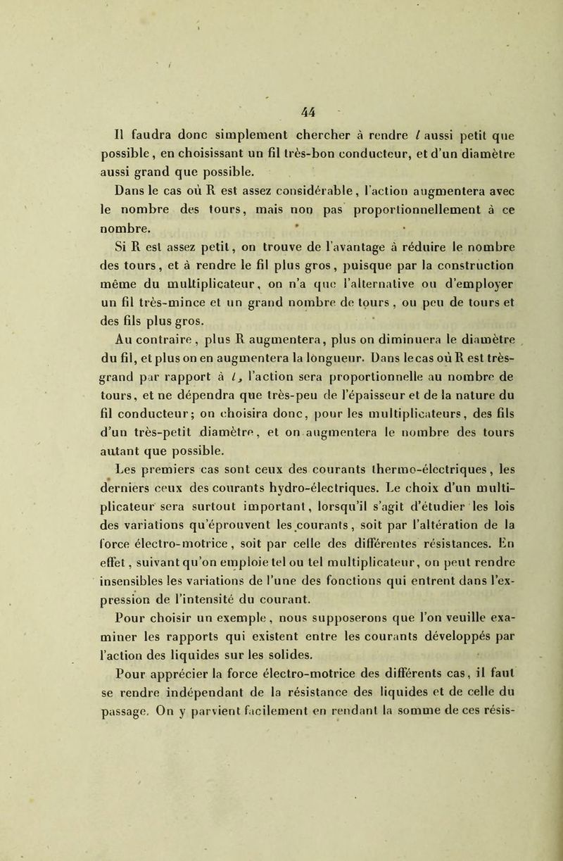 Il faudra donc simplement chercher à rendre l aussi petit qtie possible, en choisissant un fil très-bon conducteur, et d’un diamètre aussi grand que possible. Dans le cas où R est assez considérable, l’action augmentera avec le nombre des tours, mais non pas proportionnellement à ce nombre. * Si R est assez petit, on trouve de l’avantage à réduire le nombre des tours, et à rendre le fil plus gros, puisque par la construction même du multiplicateur, on n’a que l’alternative ou d’employer un fil très-mince et un grand nombre de tours , ou peu de tours et des fils plus gros. Au contraire , plus R augmentera, plus on diminuera le diamètre du fil, et plus on en augmentera la longueur. Dans lecas où R est très- grand par rapport à ly l’action sera proportionnelle au nombre de tours, et ne dépendra que très-peu de l’épaisseur et de la nature du fil conducteur; on choisira donc, pour les multiplicateurs, des fils d’un très-petit diamètre, et on augmentera 1e nombre des tours autant que possible. Les premiers cas sont ceux des courants thermo-électriques, les derniers ceux des courants hydro-électriques. Le choix d’un multi- plicateur sera surtout iuiportant, lorsqu’il s’agit d’étudier les lois des variations qu’éprouvent les courants, soit par l’altération de la force électro-motrice , soit par celle des différentes résistances. Lu effet, suivant qu’on emploie tel ou tel multiplicateur, on peut rendre insensibles les variations de l’une des fonctions qui entrent dans l’ex- pression de l’intensité du courant. Pour choisir un exemple, nous supposerons que l’on veuille exa- miner les rapports qui existent entre les courants développés par l’action des liquides sur les solides. Pour apprécier la force électro-motrice des différents cas, il faut se rendre indépendant de la résistance des liquides et de celle du passage. On y parvient facilement en rendant la somme de ces résis-