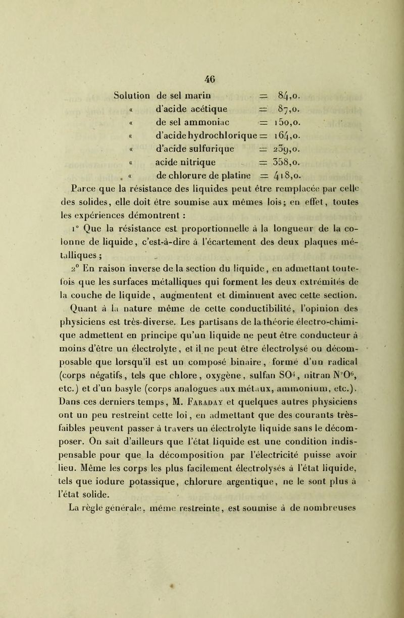Solution de sel marin =; 6 CO (( d’acide acétique 87,0. « de sel ammoniac 15o,o. « d’acide hydrochlorique =: 164,0. f( d’acide sulfurique 209,0. a acide nitrique = 358,0. « • de chlorure de platine rr 418,0. Parce que la résistance des liquides peut être remplacée par celle des solides, elle doit être soumise aux mêmes lois; en effet, toutes les expériences démontrent : r Que la résistance est proportionnelle à la longueur de la co- lonne de liquide, c’est-à-dire à l’écartement des deux plaques mé- talliques ; En raison inverse de la section du liquide, en admettant toute- fois que les surfaces métalliques qui forment les deux extrémités de la couche de liquide, augmentent et diminuent avec cette section. Quant à la nature même de cette conductibilité, l’opinion des physiciens est très-diverse. Les partisans de la théorie électro-chimi- que admettent en principe qu’un liquide ne peut être conducteur à moins d’être un électrolyte, et il ne peut être électrolysé ou décom- posable que lorsqu’il est un composé binaire, formé d’un radical (corps négatifs, tels que chlore, oxygène, sulfan SO^, nitran N’O*', etc.) et d’un basyle (corps analogues aux métaux, ammonium, etc.). Dans ces derniers temps, M. Faraday et quelques autres physiciens ont un peu restreint cette loi, en admettant que des courants très- faibles peuvent passer à travers un électrolyte liquide sans le décom- poser. On sait d’ailleurs que l’état liquide est une condition indis- pensable pour que la décomposition par l’électricité puisse avoir lieu. Même les corps les plus facilement électrolysés à l’état liquide, tels que iodure potassique, chlorure argentique, ne le sont plus à l’état solide. La règle générale, même restreinte, est soumise à de nombreuses