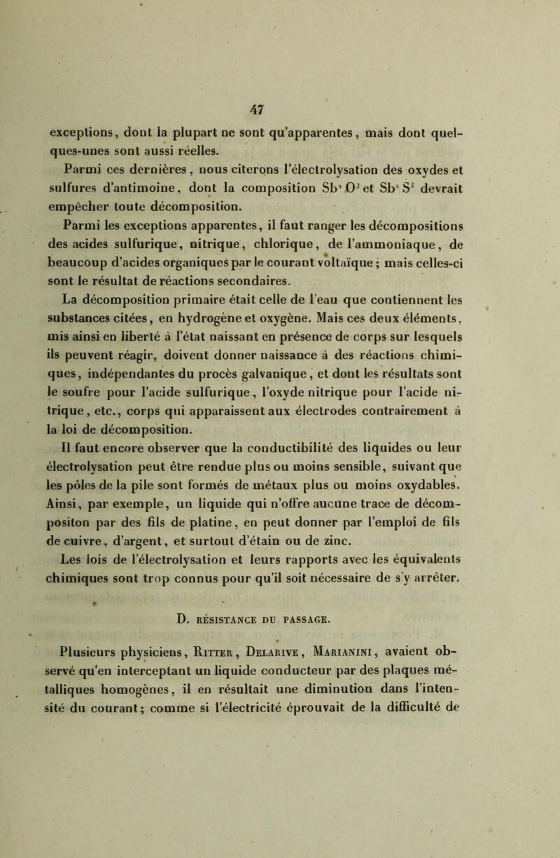 exceptions, dont la plupart ne sont qu’apparentes, mais dont quel- ques-unes sont aussi réelles. Parmi ces dernières, nous citerons l’électrolysation des oxydes et sulfures d’antimoine, dont la composition Sb'‘0^et Sb“ devrait empêcher toute décomposition. Parmi les exceptions apparentes, il faut ranger les décompositions des acides sulfurique, nitrique, chlorique, de l’ammoniaque, de beaucoup d’acides organiques par le courant voltaïque ; mais celles-ci sont le résultat de réactions secondaires. La décomposition primaire était celle de l’eau que contiennent les substances citées, en hydrogène et oxygène. Mais ces deux éléments, mis ainsi en liberté à l’état naissant en présence de corps sur lesquels ils peuvent réagir, doivent donner naissance à des réactions chimi- ques, indépendantes du procès galvanique, et dont les résultats sont le soufre pour l’acide sulfurique, l’oxyde nitrique pour l’acide ni- trique, etc., corps qui apparaissent aux électrodes contrairement à la loi de décomposition. Il faut encore observer que la conductibilité des liquides ou leur électrolysation peut être rendue plus ou moins sensible, suivant que les pôles de la pile sont formés de métaux plus ou moins oxydables. Ainsi, par exemple, un liquide qui n’offre aucune trace de décom- posilon par des fils de platine, en peut donner par l’emploi de fils de cuivre, d’argent, et surtout d’étain ou de zinc. Les lois de l’électrolysation et leurs rapports avec les équivalents chimiques sont trop connus pour qu’il soit nécessaire de s’y arrêter. D. RÉSISTANCE DU PASSAGE. Plusieurs physiciens, Ritter, Delarive, Marianini, avaient ob- servé qü’en interceptant un liquide conducteur par des plaques mé- talliques homogènes, il en résultait une diminution dans l’inten- sité du courant; comme si l’électricité éprouvait de la difficulté de