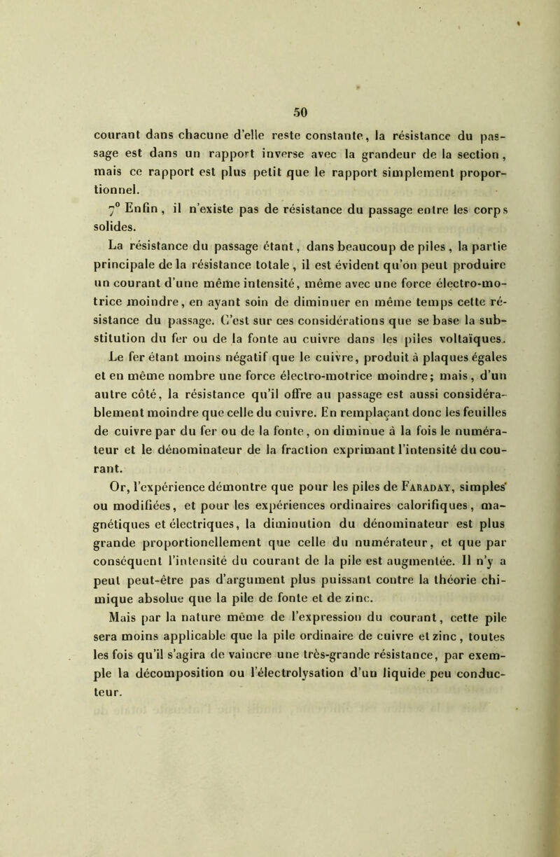 courant dans chacune d’elle reste constante, la résistance du pas- sage est dans un rapport inverse avec la grandeur de la section, mais ce rapport est plus petit que le rapport simplement propor- tionnel. 7® Enfin , il n’existe pas de résistance du passage entre les corps solides. La résistance du passage étant, dans beaucoup de piles , la partie principale de la résistance totale , il est évident qu’on peut produire un courant d’une même intensité, même avec une force électro-mo- trice moindre, en ayant soin de diminuer en même temps cette ré- sistance du passage. C’est sur ces considérations que se base la sub- stitution du fer ou de la fonte au cuivre dans les piles voltaïques,. Le fer étant moins négatif que le cuivre, produit à plaques égales et en même nombre une force électro-motrice moindre; mais, d’un autre côté, la résistance qu’il offre au passage est aussi considéra- blement moindre que celle du cuivre. En remplaçant donc les feuilles de cuivre par du fer ou de la fonte, on diminue à la fois le numéra- teur et le dénominateur de la fraction exprimant l’intensité du cou- rant. Or, l’expérience démontre que pour les piles de Faraday, simples' ou modifiées, et pour les expériences ordinaires calorifiques, ma- gnétiques et électriques, la diminution du dénominateur est plus grande proportionellement que celle du numérateur, et que par conséquent l’intensité du courant de la pile est augmentée. Il n’y a peut peut-être pas d’argument plus puissant contre la théorie chi- mique absolue que la pile de fonte et de zinc. Mais par la nature même de l’expression du courant, cette pile sera moins applicable que la pile ordinaire de cuivre et zinc, toutes les fois qu’il s’agira de vaincre une très-grande résistance, par exem- ple la décomposition ou l’électrolysation d’un liquide peu conduc- teur.