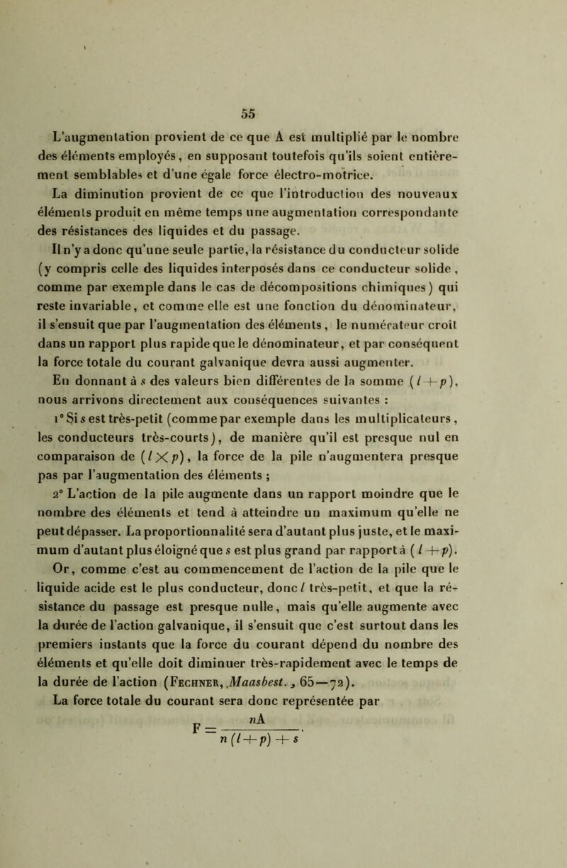 L’aiigmenlation provient de ce que A est multiplié par le nombre des éléments employés, en supposant toutefois qu’ils soient entière- ment semblables et d’une égale force électro-motrice. La diminution provient de ce que l’introduction des nouveaux éléments produit en même temps une augmentation correspondante des résistances des liquides et du passage. Il n’y a donc qu’une seule partie, la résistance du conducteur solide (y compris celle des liquides interposés dans ce conducteur solide , comme par exemple dans le cas de décompositions chimiques) qui reste invariable, et comme elle est une fonction du dénominateur, il s’ensuit que par l’augmentation des éléments , le numérateur croît dans un rapport plus rapide que le dénominateur, et par conséquent la force totale du courant galvanique devra aussi augmenter. En donnant à .s des valeurs bien difTérenles de la somme {I i-p), nous arrivons directement aux conséquences suivantes : 1° Si s est très-petit (comme par exemple dans les multiplicateurs, les conducteurs très-courts), de manière qu’il est presque nul en comparaison de (/Xp)» la force de la pile n’augmentera presque pas par l’augmentation des éléments ; 2“ L’action de la pile augmente dans un rapport moindre que le nombre des éléments et tend à atteindre un maximum qu’elle ne peutdépasser. La proportionnalité sera d’autant plus juste, et le maxi- mum d’autant plus éloigné que s est plus grand par rapporté ( / -t-p). Or, comme c’est au commencement de l’action de la pile que le liquide acide est le plus conducteur, donc / très-petit, et que la ré- sistance du passage est presque nulle, mais qu’elle augmente avec la durée de l’action galvanique, il s’ensuit que c’est surtout dans les premiers instants que la force du courant dépend du nombre des éléments et qu’elle doit diminuer très-rapidement avec le temps de la durée de l’action (Fechner, .Mflflsècsf. j 65—72). La force totale du courant sera donc représentée par p_ n (l-{-p)-h s