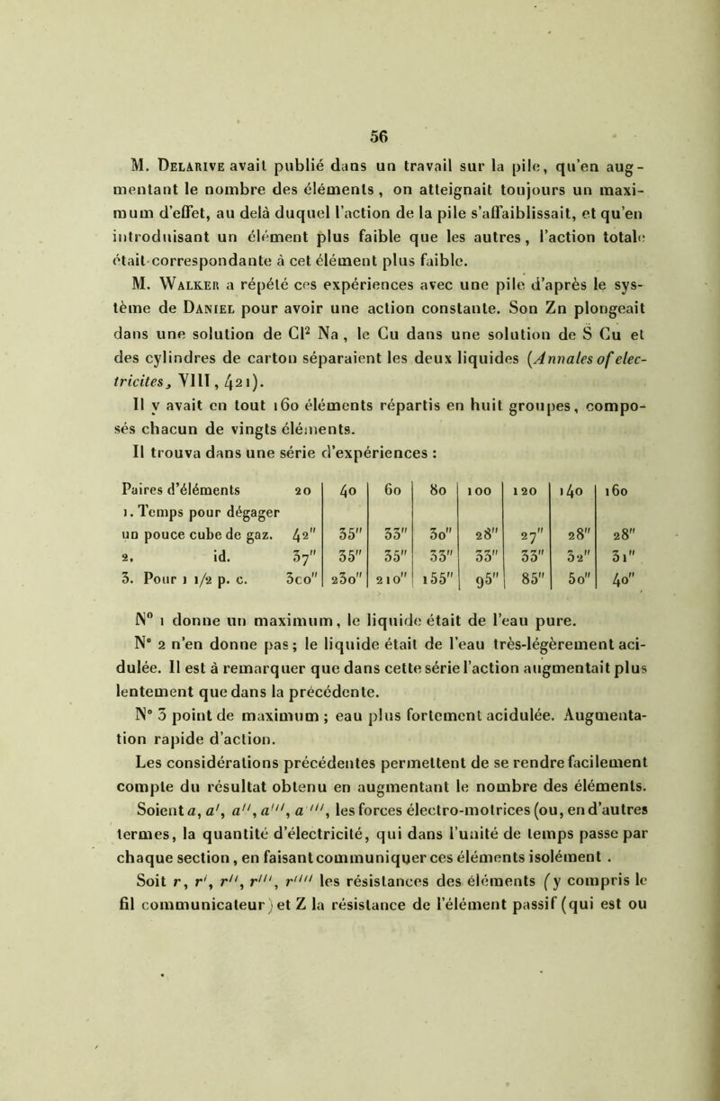 M. Delarive avait publié dans un travail sur la pile, qu’en aug- mentant le nombre des éléments, on atteignait toujours un maxi- mum d’effet, au delà duquel l’action de la pile s’affaiblissait, et qu’en introduisant un élément plus faible que les autres, l’action totab; était correspondante à cet élément plus faible. M. Walker a répété ces expériences avec une pile d’après le sys- tème de Daniel pour avoir une action constante. Son Zn plongeait dans une solution de CP Na , le Cu dans une solution de S Cu et des cylindres de carton séparaient les deux liquides [Annales of élec- tricités , VllI, 421). Il y avait en tout i6o éléments répartis en huit groupes, compo- sés chacun de vingls éléments. Il trouva dans une série d’expériences : Paires d’éléments 20 40 60 80 100 120 i4o 1. Temps pour dégager uo pouce cube de gaz. 42 35 33 3o 28 27 28 2, id. 37 35 35 33 33 33 32 3. Pour 1 1/2 p. c. 3co 23o 210 i55 95 85 5o N” 1 donne un maximum, le liquide était de l’eau pure. N° 2 n’en donne pas; le liquide était de l’eau très-légèrement aci- dulée. Il est à remarquer que dans cette série l’action augmentait plus lentement que dans la précédente. N® 3 point de maximum ; eau plus fortement acidulée. Augmenta- tion rapide d’action. Les considérations précédentes permettent de se rendre facilement compte du résultat obtenu en augmentant le nombre des éléments. Soient a, a', a, a', a les forces électro-motrices (ou, en d’autres termes, la quantité d’électricité, qui dans l’unité de temps passe par chaque section, en faisant communiquer ces éléments isolément . Soit r, r\ r, r'“, les résistances des éléments (y compris le fil communicateur ) et Z la résistance de l’élément passif (qui est ou i