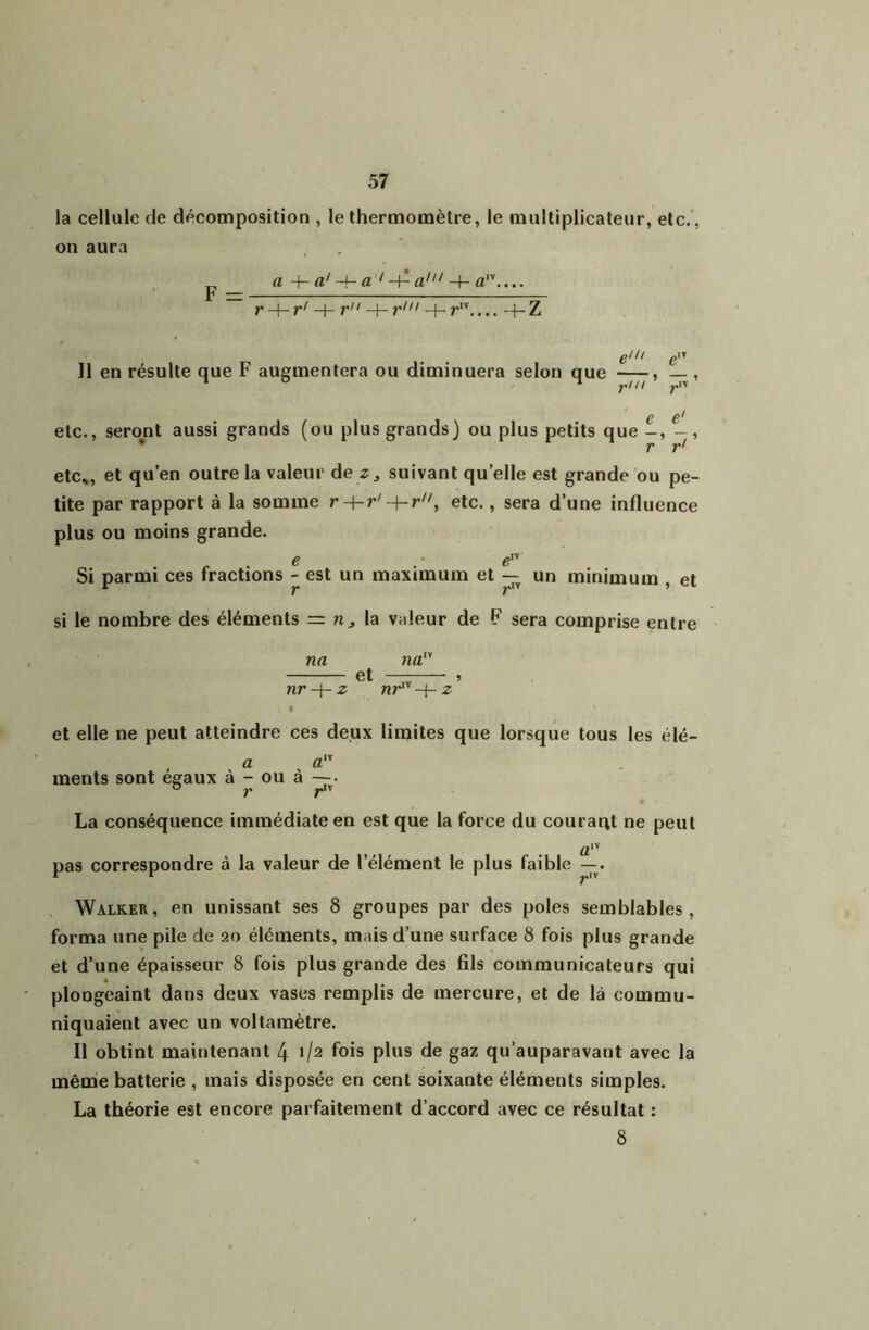 la cellule de décomposition , le thermomètre, le multiplicateur, etc., on aura , P aa'-h a 'a' r-\-r‘ -\-r -\~ r' + r.... --h Z eiii giï Il en résulte que F augmentera ou diminuera selon que , — , ! i C etc., seront aussi grands (ou plus grands) ou plus petits que -, - , • r r' etc», et qu’en outre la valeur de suivant qu’elle est grande ou pe- tite par rapport à la somme etc., sera d’une influence plus ou moins grande. . . e . • e Si parmi ces fractions - est un maximum et un minimum , et si le nombre des éléments = la valeur de F sera comprise entre na na et » nr-i-z nr'^' -f- z • et elle ne peut atteindre ces deux limites que lorsque tous les élé- a a” ments sont égaux à - ou à —• La conséquence immédiate en est que la force du courant ne peut a” pas correspondre à la valeur de l’élément le plus faible Walker, en unissant ses 8 groupes par des pôles semblables, forma une pile de 20 éléments, mais d’une surface 8 fois plus grande et d’une épaisseur 8 fois plus grande des fils communicateurs qui ploogeaint dans deux vases remplis de mercure, et de là commu- niquaient avec un voltamètre. Il obtint maintenant 4 1/2 fois plus de gaz qu’auparavant avec la même batterie , mais disposée en cent soixante éléments simples. La théorie est encore parfaitement d’accord avec ce résultat : 8