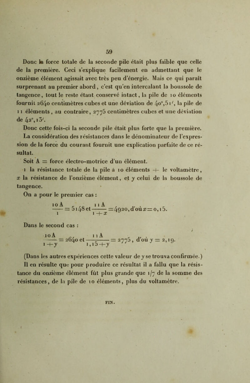 Donc le force totale de la seconde pile était plus faible que celle de la première. Ceci s’explique facilement en admettant que le onzième clément agissait avec très peu d’énergie. Mais ce qui paraît surprenant au premier abord, c’est qu’en intercalant la boussole de tangence, tout le reste étant conservé intact, la pile de lo éléments fournil 2640 centimètres cubes et une déviation de 4o,51 la pile de 11 éléments , au contraire, 2776 centimètres cubes et une déviation de 42“, i3^ Donc cette fois-ci la seconde pile était plus forte que la première. La considération des résistances dans le dénominateur de l’expres- sion de la force du courant fournit une explication parfaite de ce ré- sultat. Soit A force électro-motrice d’un élément. I la résistance totale de la pile à 10 éléments -f- le voltamètre, X la résistance de l’onzième élément, et y celui de la boussole de tangence. On a pour le premier cas : loA _ iiA , „ , ^ = 5140 et =4Q20,doua:=:o,i5. Dans le second cas : 10 A 11A = 2d4o et ï-hy i,i5+y (Dans les autres expériences cette valeur de y se trouva confirmée. ) II en résulte que pour produire ce résultat il a fallu que la résis- tance du onzième élément fût plus grande que 1/7 de la somme des résistances, de la pile de 10 éléments, plus du voltamètre. 2775, d’où y = 2,19. FIN.