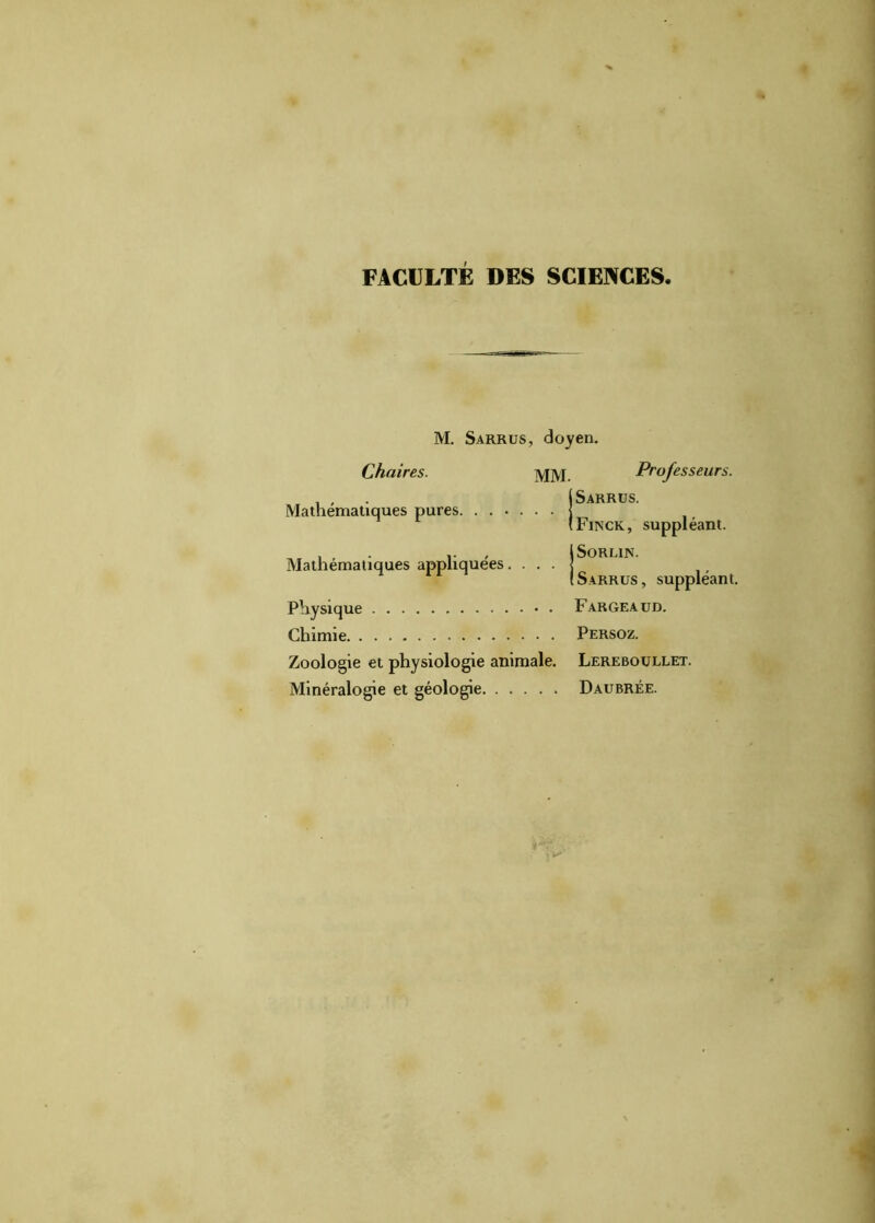 FACULTÉ DES SCIENCES M. Sarrus, doyen. Chaires. MM. Mathématiques pures j Mathématiques appliquées. . . . j Physique Chimie Zoologie et physiologie animale. Minéralogie et géologie Professeurs. Sarrus. Finck, suppléant. ISORLIN. ! Sarrus, suppléant. Fargeaud. Persoz. Lereboullet. Daubrée.