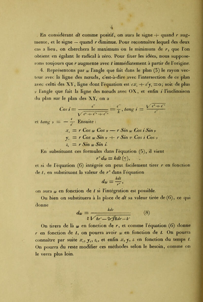 En considérant dt comme positif, on aura le signe -+- quand r aug- mente, et le signe — quand r diminue. Pour reconnaître lequel des deux cas a lieu, on cherchera le maximum ou le minimum de r, que l’on obtient en égalant le radical à zéro. Pour fixer les idées, nous suppose- rons toujours que r augmente avec t immédiatement à partir de l’origine. 4. Représentons par a> l’angle que fait dans le plan (3) le rayon vec- teur avec la ligne des nœuds, c’est-à-dire avec l’intersection de ce plan avec celai des XY, ligne dont l’équation est cxt -+-c'yt = 0; soit de plus v l’angle que fait la ligne des nœuds avec OX, et enfin i l’inclinaison du plan sur le plan des XY, on a „ . c c . V/'e’-f-c'’ Cos i = — ■ = -r , tang i — y/c2-h c'2 -H c2 k £ et tan^ v — r Ensuite : n c x, = r Cos où Cos v — r Sin où Cos i Sin v yl — r Cos où Sin v H- r Sin v Cos i Cos v z, == r Sin ce Sin i. En substituant ces formules dans l’équation (5), il vient r2 daù — kdt(yj), et si de l’équation (6) intégrée on peut facilement tirer r en fonction de /, en substituant la valeur de r2 dans l’équation kdt doù := —, on aura où en fonction de t si l’intégration est possible. Ou bien on substituera à la place de dt sa valeur tirée de (6), ce qui donne doù = — hdr - — (8) £ |/hC—2rlfRdr—k3 On tirera de là a? en fonction de r, et comme l’équation (6) donne r en fonction de /, on pourra avoir où en fonction de t. On pourra connaître par suite xl7 yn z„ et enfin x, y, z en fonction du temps t. On pourra du reste modifier ces méthodes selon le besoin, comme on le verra plus loin.