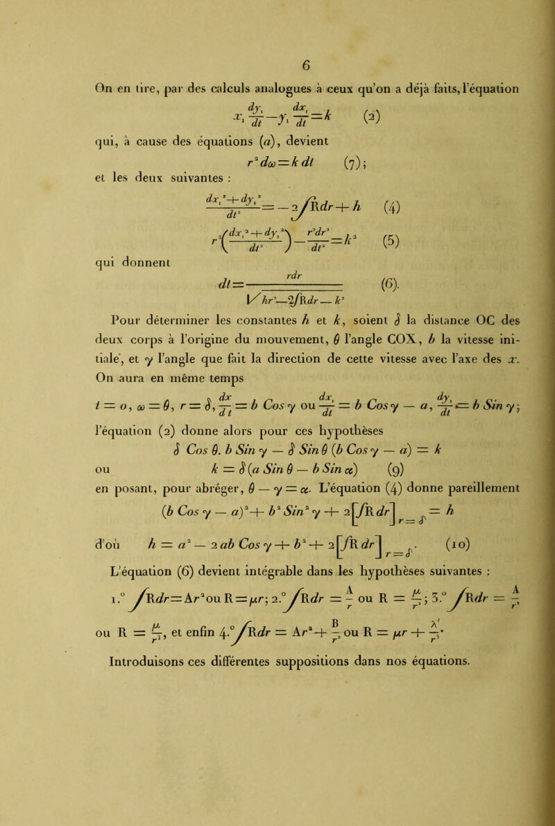 On en tire, par des calculs analogues à ceux qu’on a déjà faits,l’équation dy, dxt 7=k W qui, à cause des équations (a), devient r1 doo — k dt (7); et les deux suivantes : dxt ’-t- dyt s qui donnent dt* /dx,'-+-dyt- dt’ dt = - -r^/Rrfr-f- h )-£=*■ (4) (5) (6) . l/ Ar’—2/RJr— k7 Pour déterminer les constantes h et k, soient J la distance OC des deux corps à l’origine du mouvement, 6 l’angle COX, b la vitesse ini- tiale, et y l’angle que fait la direction de cette vitesse avec l’axe des x. On aura en même temps t — o, a — ô, r = = b Cos y ou — b Cos y a, dy, _ dt b Sin y; dt ' dt l’équation (2) donne alors pour ces hypothèses S Cos Q. b Sin y — 4 Sin ê (b Cos y — a) — k ou k — <$ (a Sin ô — b Sin ce ) (9) en posant, pour abréger, Q — y = oc- L’équation (4) donne pareillement (b Cos y — «)2-h b2 Sin2 y -+- 2j^R^ — h d’où h — a2—2 ab Cos y -h b2 -f- 2 jÿR drJ (10) L’équation (6) devient intégrable dans les hypothèses suivantes : \.°^R.dr= Ar2ou R = //r; 1?J\kdr — ^ ou R = 5 °^Rdr — ^ /-g ou R = p-, et enfin 4°/Rdr — Ara-+- -ouR = fir + —• Introduisons ces différentes suppositions dans nos équations.