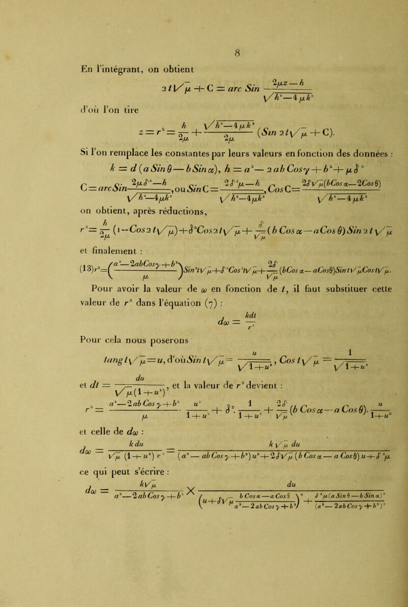 En l’intégrant, on obtient 211/ fx —f- C = arc Sin Ifxz— h y/k'—i/j.k' d’où l’on tire z — r h , \/A3—4^Ayo . ^ - (Sin 21\/ fx C). 6P Si l’on remplace les constantes par leurs valeurs en fonction des données : k — d (aSinô — b Sin et), h = a2— 2 ab Cosy ->rb2-h juS 2 C=arcSm-^dz=L,ouS^C=lf>-h \/h*—4 [xk* \/h*—\[xlt' \/h3 — 4^uA’ on obtient, après réductions, h _ _ JN r ô- (1  C°s 31 \/ (x) -\-èaCos 2 / \/ fx -h —(b Cos ce—a Cos 9) Sin 2 ty/^x Vf» a’—2abCosy-^-b\ _2(T _ _ _ — JCos7t\/ça—{— ■ (bCoset—&Cos§}SiTit\^fxCostÿf/.. J V y. et finalement : (i3 y=( \ /z Pour avoir la valeur de o en fonction de i, il faut substituer celte valeur de r2 dans l’équation (7) : j kdt dix — — r Pour cela nous poserons tangt\/fx — u,d'oùSint\/jM.= —7=== , Cos ty/^ ~ du et dt — —y= \Z/x(i-hu,y et la valeur de redevient 1 1 —f— U* de0 — -h S*. t~—, + ~= (b Cos a—a Cos 9). 1 H-h’ t'V. v Al///, du l//ï (l + «’)r; (aJ—abCosy-+-b*)u:‘-{-clS'y/p(bCoscL—a Cos0) w-f-cT *fx du a —‘lab Cos y-\-b* r — A* et celle de don : A du do — —?=■ ce qui peut s écrire: Al «’—2 abCosy-+-b ; X / f, y 1 M-t-JV /t —— _ b Cos a. — a Cos 9 2 at Co^ > -t- 6 y ^ V («*- S ÀfA(a Sin 6 — b Sin a.y (a,— 2abCosy + b,y