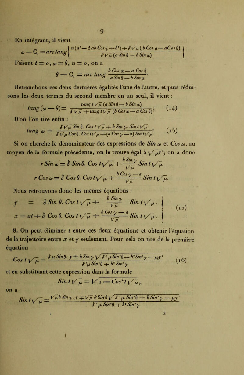 En intégrant, il vient a — C, = arc tang i u (a'— 2 ab Cos yb*)-hS'\/y ( b Cos et— aCos ô) cf V /u (a Sin ô — b Sin et) Faisant t — o, co = 9, u — o, on a . b Co s et — a Co s ô 6 — C,= arc tang Retranchons ces deux dernières égalités l’une de l’autre, et puis rédui- sons les deux termes du second membre en un seul, il vient : tang t i/ÿ (a Sin 0 — b Sin et) tang (o — 9) = D’où l’on tire enfin : S' V y -H tang t Vn (b Coset — a Cos 0) ’ b'V y Sin 0. Cos t V y -+* b Sin y. Sin t \/y tang ci) J' \/y Cos B. Cos t y/ÿ -h (b Cos y — a) Sin t \/y (•4) (i5) Si on cherche le dénominateur des expressions de Sin co et Cos co, au moyen de la formule précédente, on le trouve égal à \//xr2; on a donc r Sin co = iï Sin 9■ Cos ty/ fx- - hSi¥ SmlVlr Cy- r Cos co — ^ Cos 9■ Cos t\/fx-\ ~F=— Sin t y/~fx. Nous retrouvons donc les mêmes équations : y = $ Sin 9. Cos t y/ /x H- ^ Sin t y/jx. x — al -h Cos 9. Cos l y/Jt H Sin t y/~jx ■ V [A (12) 8. On peut éliminer t entre ces deux équations et obtenir l’équation de la trajectoire entre x et y seulement. Pour cela on tire de la première équation >0 . y— S'fx SinQ. y± b Sin y y/S'*/xSin’Q -+- b*Sin*y— /xy* , ^ S'*/.x Sin*üb* Sin*y et en substituant cette expression dans la formule on a Sin t \//x = 1/1 — Cos't y//x, Sin t /~ Ÿ ybSmy.y ^ V y S'Sin 6 y/S'* [x Sin* 6 -4- b Sin* y — fxy‘ ^ S'3 fx Sin’ô -1- i* Sin*y l