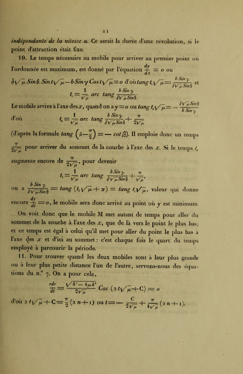 indépendante de la vitesse a. Ce serait la durée d’une révolution, si le point d’attraction était fixe. 10. Le temps nécessaire au mobile pour arriver au premier point où l’ordonnée est maximum, est donné par l’équation ^ = o ou è\/ fx. Sind.Sinty/ fji—bSiny Cost^//ji = o d’où tang t, \/J2 = et oV fj. Sin 0 1 b Sin y /. = — arc tans „ ». .• 1 V/a ° ÏV/uSinô Le mobile arrive à l’axe desx, quand ona^ = o ou tang f^x/p — d’où 1 b Sin y t,= -arc tangw^t- S'V' jaSitiQ b Sin 'v 7T 2VÏ. (d’après la formule tang = — col @). Il emploie donc un temps 2^ pour arriver du sommet de la courbe à l’axe des x. Si le temps 4 augmente encore de pour devenir on a b Sin 1 b Sin y l‘ = ï%arc tanS ~ w* y SV il Sin 8 = tan8 VïV p-V-Tt) — tang tt\/p, valeur qui donne dym encore = o, le mobile sera donc arrivé au point où y est minimum. On voit donc que le mobile M met autant de temps pour aller du sommet de la courbe à l’axe des x, que de là vers le point le plus bas; et ce temps est égal à celui qu’il met pour aller du point le plus bas a l’axe (^es x et d’ici au sommet : c’est chaque fois le quart du temps employé à parcourir la période. 11. Pour trouver quand les deux mobiles sont à leur plus grande ou à leur plus petite distance l’un de l’autre, servons-nous des équa- tions du n.° y. On a pour cela, rdr y/k‘— 4u/c* ~ dt — 2^7 Cos (2 t\/f-C) = O d’où 2/v/^ + C=|(2 ra-h O oui — — 2^ + 4^(2,t+1)-