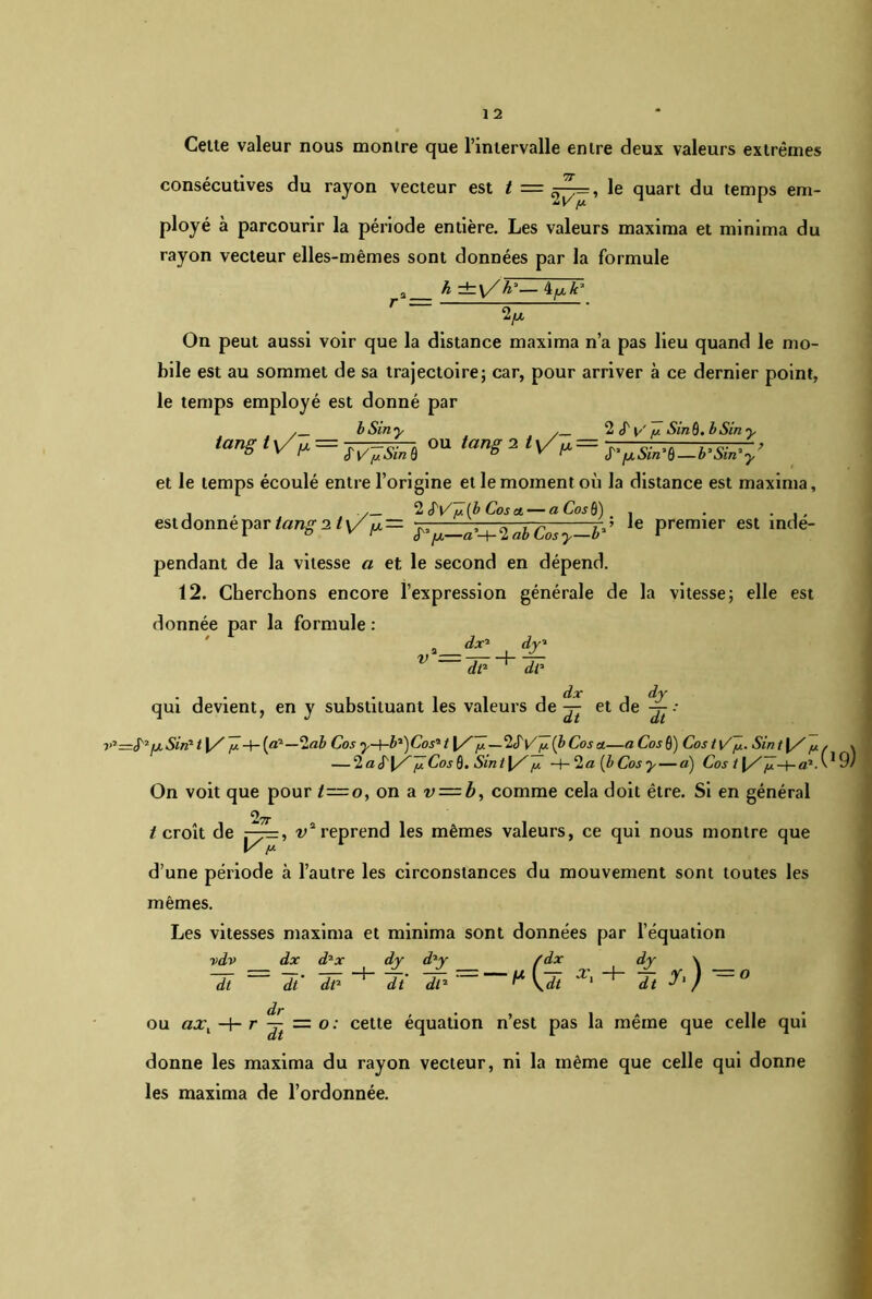 Celte valeur nous montre que l’intervalle entre deux valeurs extrêmes consécutives du rayon vecteur est t = le quart du temps em- ployé à parcourir la période entière. Les valeurs maxima et minima du rayon vecteur elles-mêmes sont données par la formule 2 h ±\/h'— ifjik' On peut aussi voir que la distance maxima n’a pas lieu quand le mo- bile est au sommet de sa trajectoire; car, pour arriver à ce dernier point, le temps employé est donné par bSiny . 2 S'y' y Sind. bSiny •angtv'^JÏ^siiï ou et le temps écoulé entre l’origine et le moment où la distance est maxima, . , 2 S'y'ülb Cos a— aCosQ) , . . est donne par tango, ty a-y-01 abCos b*’ Premier est Ce- pendant de la vitesse a et le second en dépend. 12. Cherchons encore l’expression générale de la vitesse; elle est donnée par la formule : v dx1 ' dl1 , d_r de qui devient, en y substituant les valeurs de et de : v*—S2 ix Sin* 11/ y (a2—-ab Cos y-yb^Cos* t \/ y.—2SVy (b Cos a—a Cos 0) CoslC y. Sin t[/ y, v — 2«<f 0. Sint\/^L -y 2a [bCosy — «) Cos t (/JJ-f-a1. ' 9/ On voit que pour t=o, on a v = b, comme cela doit être. Si en général 2 Tt /croît de ry=, v2reprend les mêmes valeurs, ce qui nous montre que V y- d’une période il l’autre les circonstances du mouvement sont toutes les mêmes. Les vitesses maxima et minima sont données par l’équation vdv dx d*x dy d2y (dx dy \ ~di ~ ~dt ~dp ~di —K* ^ + Tt ’=z° ou axl -+- r ^ = o: cette équation n’est pas la même que celle qui donne les maxima du rayon vecteur, ni la même que celle qui donne les maxima de l’ordonnée.