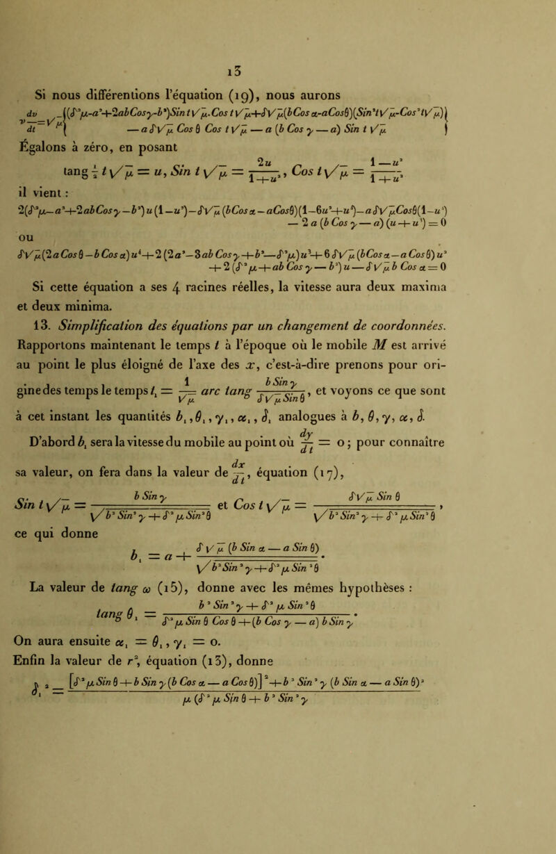 Si nous différenlions l’équation (19), nous aurons dv US'*fj.-a,+2abCosy-b')Sint\/y.Cos t V'y+SVÿ(bCos a-aCosB)(Sin,tu'ÿ-Cos,ty/ y)^ dt ^ j — a S'V'ÿ Cos ô Cos t VJt — a (b Cos y — a) Sin t V~y ) Égalons à zéro, en posant lang 7 t v/^ = u, Sin t y/^ = , Cos i y/^ = il vient : a’-(-2abCosy—A3) w(l — u’’)—S'V'ÿ (bCosx — aCos$)[\—Gm’-I-m*)— a SVÿCosü(\~u') — 2 a [b Cos y — «) (m -+—«’) = 0 OU cTt/yû(2aCo^ô— b Coj«)m4-+-2 (2a*— ZabCosy-\-b*—«T/x.)«3-l-6 SV y (bCosa — aCosQ)u* -h 2 (^yu-f-aA Cor ^— A3) w— SV y b Cos a. = 0 Si cette équation a ses 4 racines réelles, la vitesse aura deux maxima et deux minima. 13. Simplification des équations par un changement de coordonnées. Rapportons maintenant le temps t à l’époque où le mobile M est arrivé au point le plus éloigné de l’axe des x, c’est-à-dire prenons pour ori- . , , 1 b Sin y ginedes temps le temps /, = —= arc tang j^= , et voyons ce que sont à cet instant les quantités b, ,9,, y,, ce,, ê, analogues à b, 9, y, «, J. D’abord b, sera la vitesse du mobile au point où ^ — o; pour connaître dx sa valeur, on fera dans la valeur de^-, équation (17), Sin iy/ fx = b Sin ■ et Cos ty/ = SV y Sin 0 y/ b3 Sin3 y-hé' /x Sin3 0 ce qui donne <f V -y (b Sin et — a Sin 0) y/b*Sin* y-i- S* /jtSin3 0 b, — a —r- tang 9, y/ b* Sin* y -t- S* [x Sin 30 La valeur de tang a (i5), donne avec les mêmes hypothèses : b 3 Sin3 y -t- S'* fx Sin 3 0 S* fjtSin 0 Cos ô-h(b Cos y — a) b Sin y On aura ensuite ce, — 9,,y, — o. Enfin la valeur de r% équation (i3), donne r a [é3 fj. Sin 0 -t- A Sin y {b Cos cl — a Cos 0)] 2-f- b 3 Sin3 y (b Sin a, — a Sin 0)a