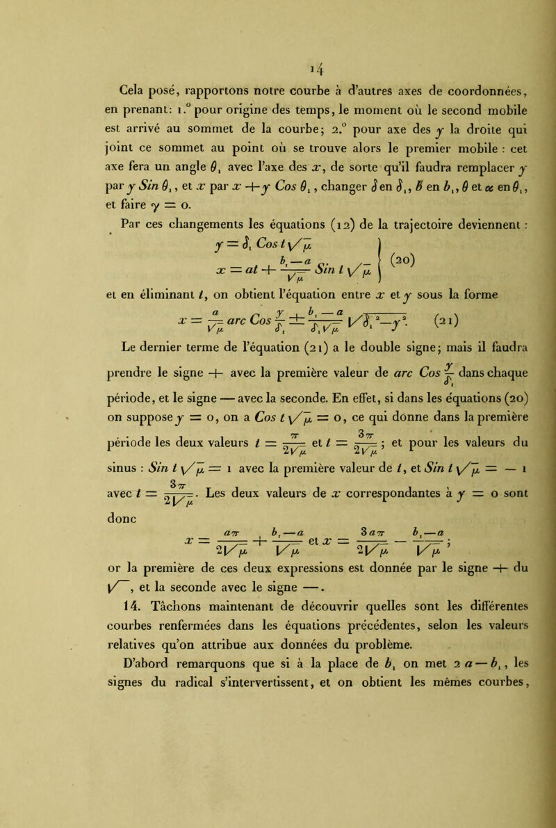 J4 Cela posé, rapportons notre courbe à d’autres axes de coordonnées, en prenant: i.°pour origine des temps, le moment où le second mobile est arrivé au sommet de la courbe; 2.0 pour axe des y la droite qui joint ce sommet au point où se trouve alors le premier mobile : cet axe fera un angle G, avec l’axe des x, de sorte qu’il faudra remplacer y par y Sin Gt, et x par x -h y Cos 9l, changer <Jen b en bt, G et ce en#,, et faire y — o. Par ces changements les équations (12) de la trajectoire deviennent : y = Cos t \/]2 | bt—a (20) x — at H—^7=— cnn i y ^ j et en éliminant /, on obtient l’équation entre x et y sous la forme (21) *=harcC°sJ-iwî^ -y Le dernier terme de l’équation (21) a le double signe; mais il faudra prendre le signe H- avec la première valeur de arc Cos j- dans chaque période, et le signe — avec la seconde. En effet, si dans les e'quations (20) on suppose j = o, on a Cos t \Z~jx = o, ce qui donne dans la première période les deux valeurs t — et t — ; et pour les valeurs du sinus : Sin t = 1 avec la première valeur de /, et Sin t \/Ji = — 1 avec t =■ 2^- • Les deux valeurs de x correspondantes à y — o sont donc x — a TT b, —a et X — 3 ar, bt—a 3 du 2|//* ‘ f* l/p or la première de ces deux expressions est donnée par le signe {/ , et la seconde avec le signe —. 14. Tâchons maintenant de découvrir quelles sont les différentes courbes renfermées dans les équations précédentes, selon les valeurs relatives qu’on attribue aux données du problème. D’abord remarquons que si à la place de bl on met 2 a — b,, les signes du radical s’intervertissent, et on obtient les mêmes courbes,