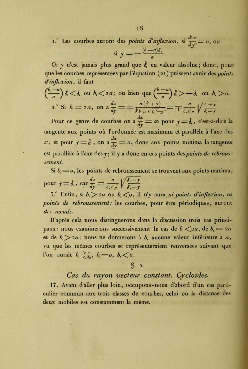 i.° Les courbes auront des points d’inflexion, si — o, ou si y = — [b—a) S', Or y n’est jamais plus grand que $ en valeur absolue; donc, pour que les courbes représentées par l’équation (21) puissent avoir des points dinflexion, il faut °U 0U ^en °U O c- , àx « , /<f —1— . Si bt = 2a, on a -p — _i_ - = ZJZ ■ - - 8/-— 1 » dy S'ynVfp-y' k .r Pour ce genre de courbes on a -j- = co pour y = J,, c’est-à-dire la tangente aux points où l’ordonnée est maximum et parallèle à l’axe des x; et pour y = S, ,ona^=o, donc aux points minima la tangente est parallèle à l’axe des y, il y a donc en ces points des points de rebrous- sement. Si ù, = o, les points de rebroussement se trouvent aux points maxima, v dx a i/cT,—y pour y = l. car 3.° Enfin, si b^ 2a ou b, <^0, il n’y aura ni points d’inflexion, ni points de rebroussement; les courbes, pour être périodiques, auront des noeuds. D’après cela nous distinguerons dans la discussion trois cas princi- paux: nous examinerons successivement le cas de bi<f‘2a, de b, — 2a et de b,f>2a; nous ne donnerons à b, aucune valeur inférieure à a, vu que les mêmes courbes se représenteraient renversées suivant que l’on aurait b, <|a, b, = o, b,<^o. §• 2. Cas du rayon vecteur constant. Cycloïdes. 17. Avant d’aller plus loin, occupons-nous d’abord d’un cas parti- culier commun aux trois classes de courbes, celui où la distance des deux mobiles est constamment la même.