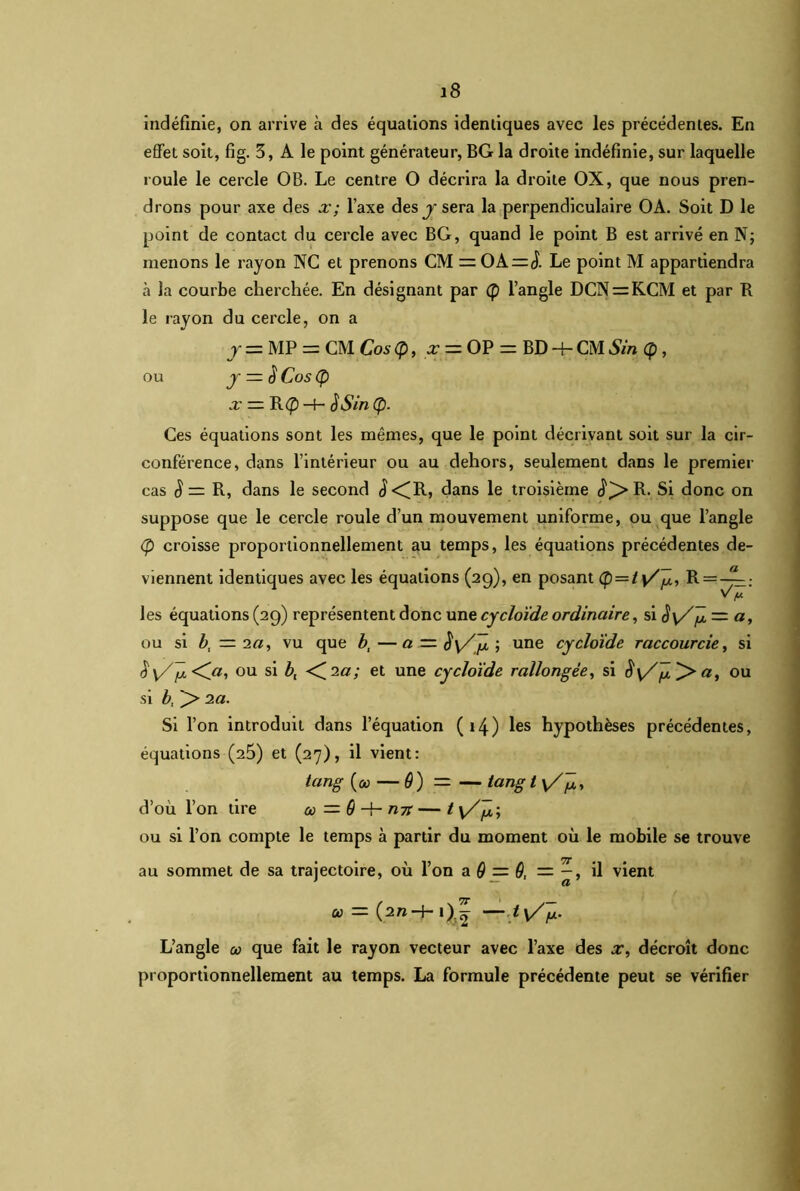 indéfinie, on arrive à des équations identiques avec les précédentes. En effet soit, fig. 3, A le point générateur, BG la droite indéfinie, sur laquelle roule le cercle OB. Le centre O décrira la droite OX, que nous pren- drons pour axe des x; l’axe des y sera la perpendiculaire OA. Soit D le point de contact du cercle avec BG, quand le point B est arrivé en N; menons le rayon NC et prenons CM = OA=J. Le point M appartiendra à la courbe cherchée. En désignant par (p l’angle DCN = KCM et par R le rayon du cercle, on a y = MP = CM Cos (p, x — OP = BD -h CM Sin Ç , ou y — $ Cos (p x — R<£) -(- $Sin Cf). Ces équations sont les mêmes, que le point décrivant soit sur la cir- conférence, dans l’intérieur ou au dehors, seulement dans le premier cas S = R, dans le second J<(R, dans le troisième cî)>R. Si donc on suppose que le cercle roule d’un mouvement uniforme, ou que l’angle (p croisse proportionnellement au temps, les équations précédentes de- viennent identiques avec les équations (29), en posant <p = /v/jü5 R = _fh. V y. les équations (29) représentent donc une cycloïde ordinaire, si — a, ou si b, — 2a, vu que bl —a — iïy/Jî ; une cycloïde raccourcie, si S'\Z^t.<Ca, ou si b, <C^a; et une cycloïde rallongée, si Sy/jl^a, ou si b, ]> 2a. Si l’on introduit dans l’équation (14) les hypothèses précédentes, équations (25) et (27), il vient: icmg (&> — 9 ) = — iang t \/^, d’ou l’on tire œ — 9 -f- n7t — t v/ÿü; ou si l’on compte le temps à partir du moment où le mobile se trouve au sommet de sa trajectoire, où l’on a 9 = 9, — il vient u — —ty/p- L’angle œ que fait le rayon vecteur avec l’axe des x, décroît donc proportionnellement au temps. La formule précédente peut se vérifier