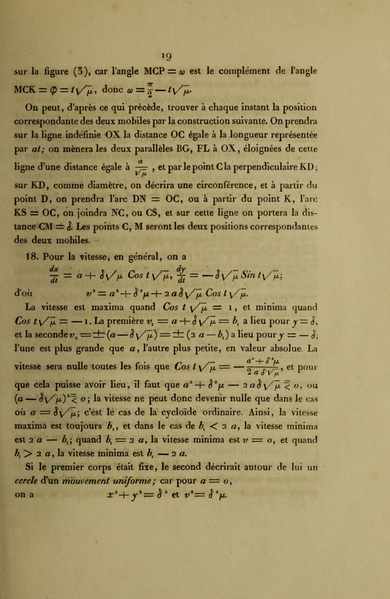 *9 sur la figure (3), car l’angle MCP = œ est le complément de l’angle MCK — <p ~t y/^, donc a> = ^ — t y/f. On peut, d’après ce qui précède, trouver à chaque instant la position correspondante des deux mobiles par la construction suivante. On prendra sur la ligne indéfinie OX la distance OC égale à la longueur représentée par at; on mènera les deux parallèles BG, FL à OX, éloignées de cette ligne d’une distance égale à — , et par le point Cia perpendiculaire KD sur KD, comme diamètre, on décrira une circonférence, et à partir du point D, on prendra l’arc DN = OC, ou à partir du point K, l’arc KS = OC, on joindra NC, ou CS, et sur cette ligne on portera la dis- tance CM — J. Les points C, M seront les deux positions correspondantes des deux mobiles. 18. Pour la vitesse, en général, on a dx n dy -j-t — a~h p Cos t y//x, •£ = — S\Z[x Sin t y/p; d’où v3 =■ a*$3p2 a è\ZJÎl Cos l \/y.. La vitesse est maxima quand Cos t y/y, = 1, et minima quand Cos ty/Jx = — î.La première = a~\-^y/fx=bi a lieu poury—è, et la seconde^ = :±r (a — S y/J*-) = ± (2 a — b,) a lieu pour y — — £ l’une est plus grande que a, l’autre plus petite, en valeur absolue. La a’-h (Tu. ~ el Pour que cela puisse avoir lieu, il faut que a3-h $3fJt. — 2 < o, ou (1a — $y//x)a< o; la vitesse ne peut donc devenir nulle que dans le cas où a — S y/fx-, c’est le cas de la cycloïde ordinaire. Ainsi, la vitesse maximà est toujours b,, et dans le cas de bt < 2 a, la vitesse minima est 2 a — bt; quand bf = 2 a, la vitesse minima est v = o, et quand bt > 2 a, la vitesse minima est b, — 2 a. Si le premier corps était fixe, le second décrirait autour de lui un cercle d’un mouvement uniforme; car pour a — o, x3-+- y3 = a et v3= $ a/u. vitesse sera nulle toutes les fois que Cos t y/ fx on a