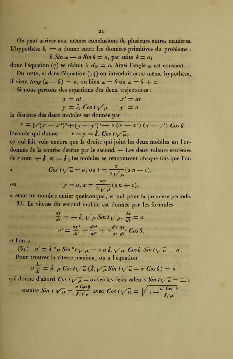 On peut arriver aux mêmes conclusions de plusieurs autres manières. L’hypothèse b, = a donne entre les données primitives du problème : b iSin et — a iSin 9 = o, par suite k — o\ donc l’équation (7) se réduit à do — o. Ainsi l’angle u> est constant. Du reste, si dans l’équation (14) on introduit cette même hypothèse, il vient tang Çcc — 9) = o, ou bien où — 9 ou a = 9-i-7r. Si nous partons des équations des deux trajectoires : x — at x' — at y — S, Cos t v/û y1 = o la distance des deux mobiles est donnée par r — [/(x — x'Y-^-^y—y1)2— 2 (x — x') (y —y') Cos 9 formule qui donne r — y — Cos t \Z]jiy ce qui fait voir encore que la droite qui joint les deux mobiles est l’or- donnée de la courbe décrite par le second. — Les deux valeurs extrêmes de r sont S, et — S,- les mobiles se rencontrent chaque fois que l’on 7T Cos t \/ /j, — o, ou t — ~7~ (2n + 1)» 2 ou Ü7T n étant un nombre entier quelconque, et nul pour la première période. 21. La vitesse du second mobile est donnée par les formules Tt - — ^ y/1*Sin 1 Tt-a _ dy' dx* dx dy v*~ T? TT* ^ 2 T Tt' Cosg' et l’on a (3i) v2 _ ^ 2/x Sin 2/ y//a — 2 a J, y/^. Cos9■ Sin t y/^ -f- a\ Pour trouver la vitesse maxima, on a l’équation dv v yt — o, ju Cos t (S, \/J/. Sin t y/jl — a Cos 9) — o qui donne d’abord Cos l\Z~Y — o avec les deux valeurs Sin t \/Jjl — zh 1 ensuite Sin t y/^ = avec Cos l y/p = (/1 —