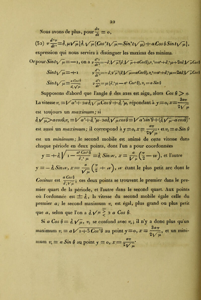 dv Nous avons de plus, pour-^ = o, d2v (32) y//x [CosHy/Jx—Sin2t y/Jx) + a Cos 9Sin ty/Jx j, expression qui nous servira à distinguer les maxima des minima. OrpouriSm*\//x =— 1, on a y^=-<TIÿ.+aCosf)),v/=a'+i\>lx-}-îaSil/^Cosü S tnt y/ jx — —1— 1 d2v v — =— tT, vV3 («T, [/ y.—aCosù), v2 2=fl2-Hf;2/n—2a «T, \/ pCosh C • , y— a Co s 9 omty/ d, y/ [J. V — = IX {^[X — a2 Cos2 0), v3=a Sin 0 dC Supposons d’abord que l’angle 9 des axes est aigu, alors Cos 9 ^> o. SOTT La vitesse-v, — \/a*-\-o.a\y//xCosô répondant à y=o,x: ’Wr est toujours un maximum; si S, y/ix^>acosQ,v2 = \/aa+<5j a/x-2« £\/{xcosQ — [/a\/p-acosÇj)a est aussi un maximum; il correspond a y=o,x = etv3 ~a^n @ est un minimum; le second mobile est animé de cette vitesse dans chaque période en deux points, dont l’un a pour coordonnées r 1/ a2 Cos2 0 r a /7r \ ,, y — ^-o.y 1 =0, Smw, x= — w J, et 1 autre y =-& Sin iv, x= ~^=. Ç w'j, iv étant le plus petit arc dont le a Co s 0 Cosinus est ; ces deux points se trouvent le premier dans le pre- mier quart de la période, et l’autre dans le second quart. Aux points où l’ordonnée estzbj,, la vitesse du second mobile égale celle du premier a; le second maximum va est égal, plus grand ou plus petit que a, selon que l’on a S.y/r* >2 a Cos 9- Si a Cos 9 = & y/jx, v3 se confond avec v% ; il n’y a donc plus qu’un 3 d7T maximum vt — a [/1 —f—3 Cos29 au point y = o,x = -, et un mini- 2vV mum v„ — O.TT v2 — a Sin 9 au point y — o, x— ^