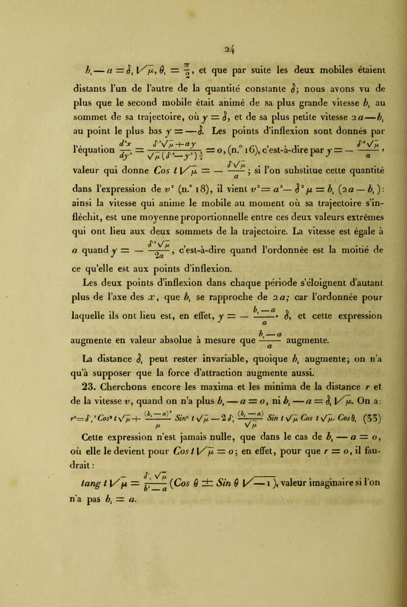 34 b, — a = |/V» 0, = et que par suite les deux mobiles étaient distants l’un de l’autre de la quantité constante S’, nous avons vu de plus que le second mobile était animé de sa plus grande vitesse \ au sommet de sa trajectoire, où y — iï, et de sa plus petite vitesse 2 a—bl au point le plus bas y ——J. Les points d’inflexion sont donnés par îi' ,• d'x (TVy-\-ay / o c\ » . > v ‘l'Vy 1 équation ^ ~ = o, (n. 16), c est-a-dire par y - - » valeur qui donne Cos t |/fx — — ; si l’on substitue cette quantité dans l’expression de v3 (n.° 18), il vient v3= a3— S3 // = bv (2a — bt ): ainsi la vitesse qui anime le mobile au moment où sa trajectoire s’in- fléchit, est une moyenne proportionnelle entre ces deux valeurs extrêmes qui ont lieu aux deux sommets de la trajectoire. La vitesse est égale à JNa v/* a quand y — — ■ -, c’est-à-dire quand l’ordonnée est la moitié de ce quelle est aux points d’inflexion. Les deux points d’inflexion dans chaque période s’éloignent d’autant plus de l’axe des x, que b, se rapproche de 2 a; car l’ordonnée pour laquelle ils ont lieu est, en effet, y = — -—-• iï, et cette expression augmente en valeur absolue à mesure que —augmente. La distance peut rester invariable, quoique bt augmente; on n’a qu’à supposer que la force d’attraction augmente aussi. 23. Cherchons encore les maxima et les minima de la distance r et de la vitesse v, quand on n’a plus bt —a — o, ni bl —a — \ [/1^. On a: r'=£t'C0s't\'y-y Sin? t\/y. — 2 Sinty/y Cos t y/y. Cosô, (55) y. V y Cette expression n’est jamais nulle, que dans le cas de Z», — a — o, où elle le devient pour Cos t [/p = o; en effet, pour que r — o, il fau- drait : _ JN y/ tang t \/fx — p—- (Cos 9 ± Sin 9 \/— 1 ), valeur imaginaire si l’on n'a pas è, — a.