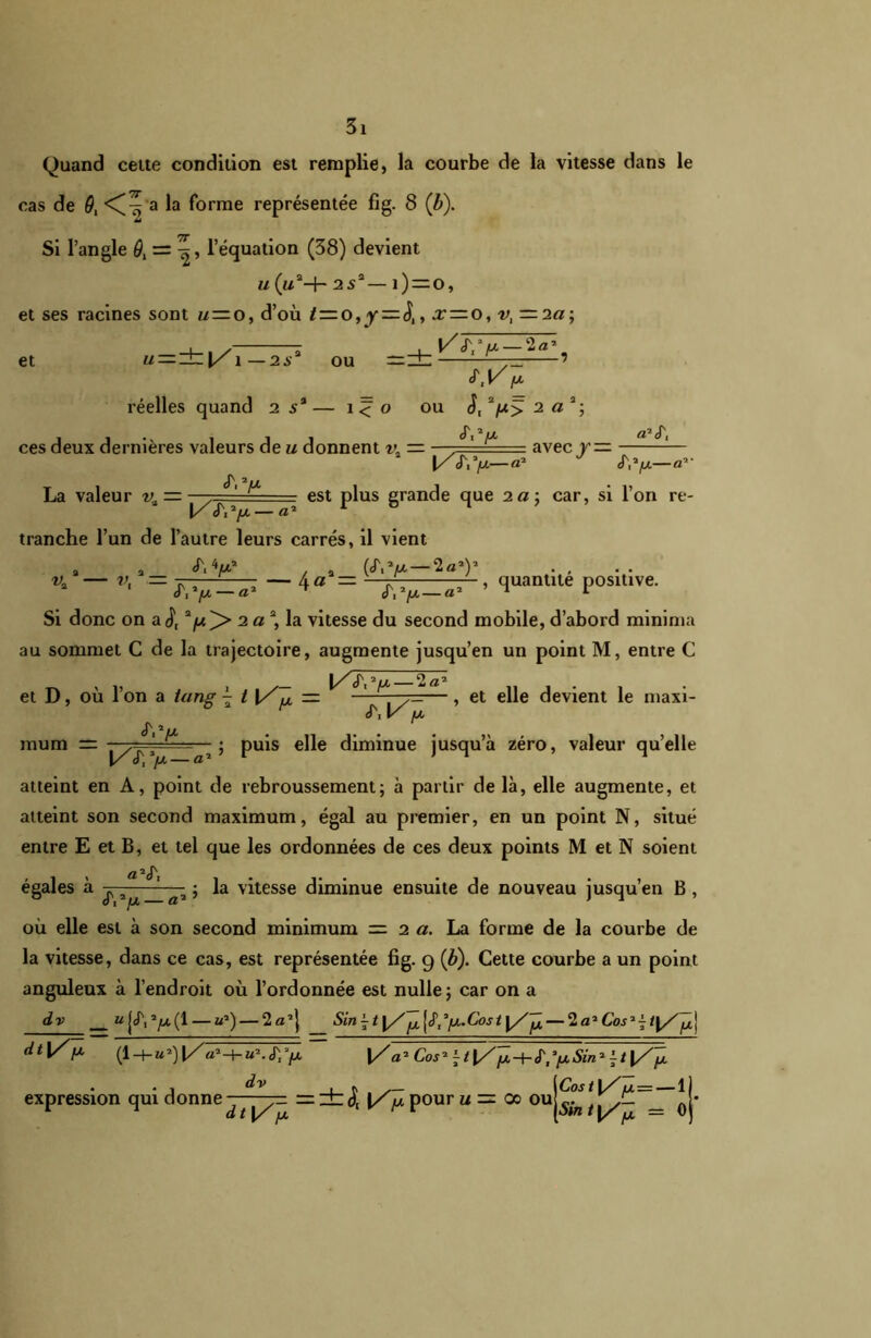 Quand cette condition est remplie, la courbe de la vitesse dans le cas de 0, a la forme représentée fig. 8 (b). Si l’angle 0, = l’équation (38) devient u (a2-f- 2 s2— î ) —o, et ses racines sont u~ o, d’où — ^, x — O, v,—i a; et « = ±1/1 -2ia ou —± ^^ —7 réelles quand 2 5* — î < o ou S, 2/w> 2 a 2; cT 2 iM» ces deux dernières valeurs de u donnent v. — —' ■ = avec r— 1— [/£,y—a' J K'n—a La valeur v, — —y=== I/J\y — est plus grande que 2«; car, si l’on re- tranche l’un de l’autre leurs carrés, il vient •y. v. . a_ A V /n ■ — «T, y — «* ^ QT.y — 2q-) , quantité positive. Si donc on a j) 2/w^> 2 a2 la vitesse du second mobile, d’abord minima au sommet C de la trajectoire, augmente jusqu’en un point M, entre C 2 O ^ 2 et D, où l’on a tang \ t \/Jl — , — , et elle devient le maxi mura JYy j\ \/ /a ; puis elle diminue jusqu’à zéro, valeur quelle atteint en A, point de rebroussement; à partir de là, elle augmente, et atteint son second maximum, égal au premier, en un point N, situé entre E et B, et tel que les ordonnées de ces deux points M et N soient \ ci a<T égales à j, » j la vitesse diminue ensuite de nouveau jusqu’en B , où elle est à son second minimum = 2 a. La forme de la courbe de la vitesse, dans ce cas, est représentée fig. 9 (b). Cette courbe a un point anguleux à l’endroit où l’ordonnée est nulle; car on a dv U {(P, y (1 — uJ) — 2a’} Sin ~ t y/ ^ — 2a’ dt\/ {X (l-4_»9|/«*-h«’.<r;y i/a'Cos'\t\/Jii,-+-é'l,pSin'^t\/jL expression qui donne ^ =±<5'[ l/'jùpour u = 00 ou|^|Jy-_ *