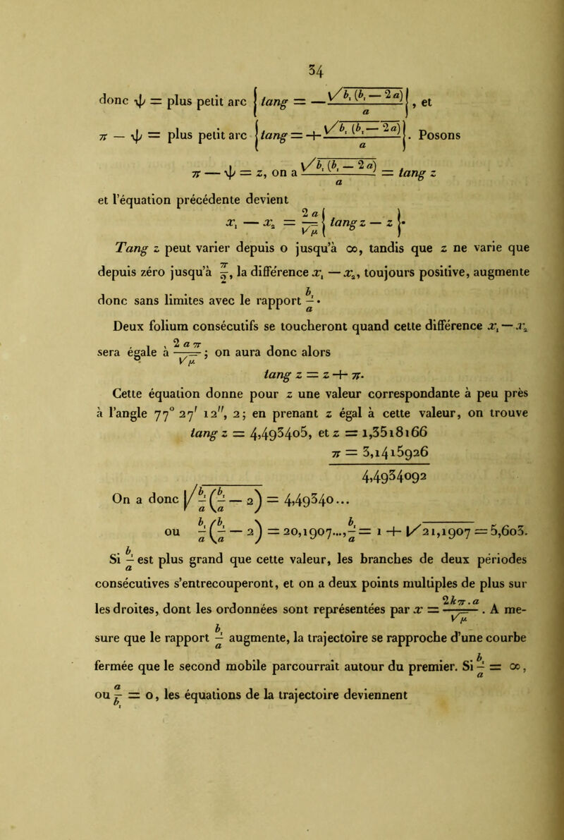 donc yj/ = plus petit arc j tang ~ —\—L — , et tc — \p — plus petit arc | tang — H- |. Posons i \/b, (J>, — 2 a) tc — \p = z, on a -—LU L — tang z et l’équation précédente devient 2 a ( ) = — j langz — z j- Tang- z peut varier depuis o jusqu’à oo, tandis que z ne varie que depuis zéro jusqu’à la diffe'rence x, —xa, toujours positive, augmente donc sans limites avec le rapport ^ • Deux folium consécutifs se toucheront quand cette différence Xi — X* sera égale à ~y™ • on aura donc alors • yy- tang z — z H- -n. Cette équation donne pour z une valeur correspondante à peu près à l’angle 770 27' 12, 2; en prenant z égal à cette valeur, on trouve tang z = 4,4934°5, etz = i,35i8i66 TC — 3,l4l5926 44934o92 On a donc J/« (« ~ 2) = 449^4° • • • ou « (a ~ 2) ~ 20,1907...,^= 1 •+• 1/21,1907 = 5,6o5. Si ^ est plus grand que cette valeur, les branches de deux périodes consécutives s’entrecouperont, et on a deux points multiples de plus sui- tes droites, dont les ordonnées sont représentées par x = . A me- sure que le rapport ^ augmente, la trajectoire se rapproche d’une courbe fermée que le second mobile parcourrait autour du premier. Si ^ = 00, ou^ = o, les équations de la trajectoire deviennent