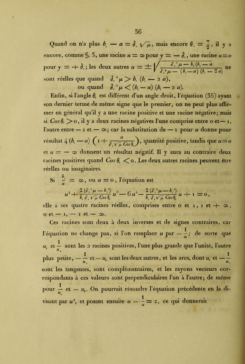 Quand on n’a plus bi — a — S, \/p, mais encore 9, — il y a encore, comme §. 3, une racine u = oopour y — — , une racine u—o pour y — H- è, ; les deux autres u — zb |/ ^ — ne sont réelles que quand d,a fx ]> b, (bt — 2 a), ou quand J,1 2 fx <^(bt — a) (b, — 2 a). Enfin, si l’angle 9( est différent d’un angle droit, l’équation (35) ayant son dernier terme de même signe que le premier, on ne peut plus affir- mer en général qu’il y a une racine positive et une racine négative; mais si Cos9l >o, il y a deux racines négatives l’une comprise entre o et— î, l’autre entre — 1 et — oo; car la substitution de — 1 pour u donne pour résultat \ (b, — a) ^ i y/ /u Cos ô -j, quantité positive, tandis que u — o et u = — co donnent un résultat négatif. Il y aura au contraire deux racines positives quand Cos 9, <Co. Les deux autres racines peuvent être réelles ou imaginaires. Si — — co, ou a — o, l’équation est 2 >-&,») bt (T, \/ [j. Cas Ô, u3— Gu2 — 2 («r, >-&,•) b, S', Vf* Cos 0, U -h l = O, elle a ses quatre racines réelles, comprises entre o et î, î et oo , o et — î, — î et — oo. Ces racines sont deux à deux inverses et de signes contraires, car 1 l’équation ne change pas, si l’on remplace u par — —; de sorte que 1 //, et — sont les 2 racines positives, l’une plus grande que l’unité, l’autre “a 1 1 plus petite, — — et — «a sont les deux autres, et les arcs, dont et — — sont les tangentes, sont complémentaires, et les rayons vecteurs cor- respondants à ces valeurs sont perpendiculaires l’un à l’autre; de même 1 pour — et — u2. On pourrait résoudre l’équation précédente en la di- 1 visant par u2, et posant ensuite u — - = o, ce qui donnerait