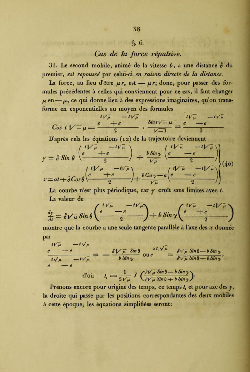 S- 6. Cas de la force répulsive. 31. Le second mobile, animé de la vitesse b, à une distance $ du premier, est repoussé par celui-ci en raison directe de la distance. La force, au lieu d’être pr, est — pr; donc, pour passer des for- mules précédentes à celles qui conviennent pour ce cas, il faut changer p en — p, ce qui donne lieu à des expressions imaginaires, qu’on trans- forme en exponentielles au moyen des formules tV[A —tVy- t Vy. —tV'/j. e -he Sin t \/— p e —e Cos l V — p = 2 ’ i/ZTl 2 D’après cela les équations (12) de la trajectoire deviennent t \/ (X t\/fx \ f t (/ [J t\/y. y — Sin ô x =at-\-$ Cos ô b Sin - ~Vf / *1/1* —D V\ r - 1 b Cos y— a - - >(4°) tVn -<l/v' La courbe n’est plus périodique, car y croît sans limites avec t. La valeur de t VP — tV'r tV[j — yj — WpSinô montre que la courbe a une seule tangente parallèle à l’axe des x donnée par /V -e ^ (e in 6 2 ) tV/j’. —t \/ f* t \/ [L t [/[A <T|/[j. SinQ b Sin y Wÿ Sin Q —b Sin y S'V y. Sin 9 —t— b Sin y oue = d’où 1 . WV [x Sin 9 — b Sin 1 2 y’]! \ SV~[J. Sin ô-h b Sin y) Prenons encore pour origine des temps, ce temps tt et pour axe des y, la droite qui passe par les positions correspondantes des deux mobiles à cette époque; les équations simplifiées seront: