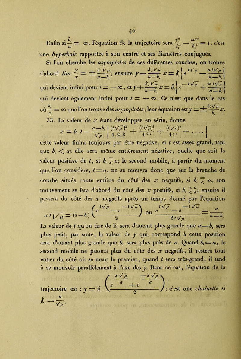 b • • y2 U/OC2 Enfin si-^ = oo, 1 équation de la trajectoire sera jq; —= 1; c’est une hyperbole rapportée à son centre et ses diamètres conjugués. Si l’on cherche les asymptotes de ces différentes courbes, on trouve d’abord lim. — = zt V f : . «T, R ensuite y — -—x= <), qui devient infini pour t— — oo , et j- a — b) (T, l/,a s—b. x —S, h7: — ty/y a t1/y a — bt a t\/ÿ a- X. qui devient également infini pour t = -t- oo. Ce n’est que dans le cas où— = oo que l’on trouve des asymptotes ; leur équation esty dz^-^ 33. La valeur de x étant développée en série, donne a —b, ((^v/^)3 , {fy/jCf , (#^7 j 1.2.S x — b, t — 1 51* 1 7|« cette valeur finira toujours par être négative, si t est assez grand, tant que bt <^a\ elle sera même entièrement négative, quelle que soit la valeur positive de /, si bt < o; le second mobile, à partir du moment que l’on considère, t = o, ne se mouvra donc que sur la branche de courbe située toute entière du côté des x négatifs, si bt < o; son mouvement se fera d’abord du côté des x positifs, si b, < °a\ ensuite il passera du côté des x négatifs après un temps donné par l’équation / ty y —t y y\ *.) v-— ) t V y — t V y OU ; — b a l l/p = \ 2 ' 2 La valeur de t qu’on tire de là sera d’autant plus grande que a—b, sera plus petit; par suite, la valeur de y qui correspond à cette position sera d’autant plus grande que b, sera plus près de a. Quand bI = a, le second mobile ne passera plus du côté des x négatifs, il restera tout entier du côté où se meut le premier; quand t sera très-grand, il tend à se mouvoir parallèlement à l’axe des y. Dans ce cas, l’équation de la X \J y X \/ y ■ trajectoire est : y y y y x y y — xy y>. :y=l V * V —7; c’ est une chamelle si