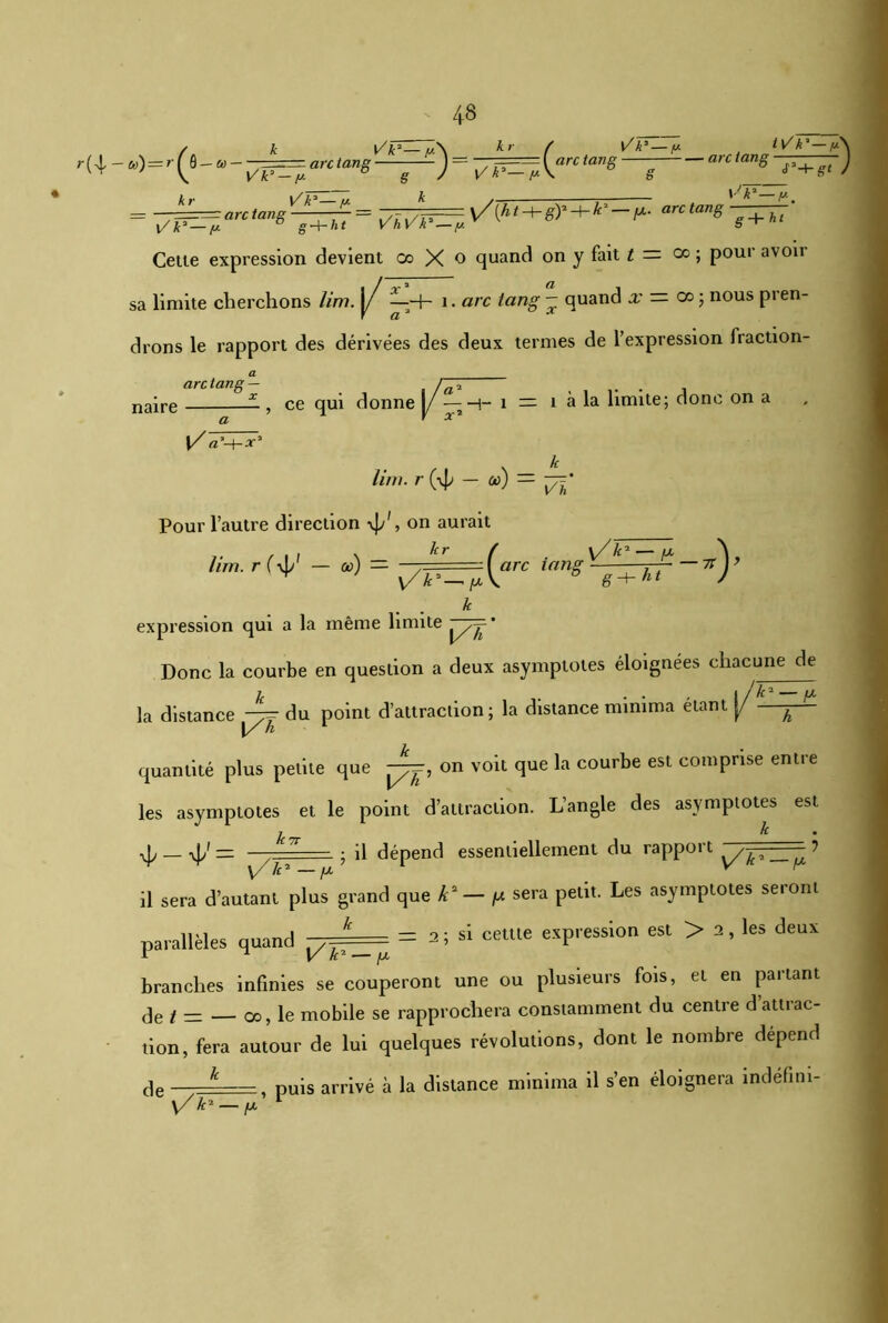 , , N /. k Vv— /A k r f r{\-»)=T^-u--ç^^arctang—— J-pr=^ -arct -y Cette expression devient oo X o quand on y fait i = co ; pour avoir limite cherchons //m. j/ ^-+- 1. «rc tang - quand a; = co 5 nous pren- drons le rapport des dérivées des deux termes de l’expression fraction- a arc tang— _ naire , ce qui donne 1/ — h- 1 = 1 à la limite; donc on a a y x 1/ a -hx3 k liw. r (4> - a>) = jt=* V k* — fj. tv'k’—p arc tang arc tang YJ k* — fJ- sa Pour l’autre direction \J/, on aurait . kr lim. r ( — oc) — / x/k'—IX \ :\arc tanS g^-TT ~7t) v/F^V k expression qui a la même limite p7=* Donc la courbe en question a deux asymptotes éloignées chacune de k . t . . , | / k1—ix la distance çgj du point d’attraction; la distance mimma étant y ^ quantité plus petite que pyp, on voit que la courbe est comprise entre les asymptotes et le point d’attraction. L’angle des asymptotes est 7 km ■vjy — \jy = —,? 71 ■—- ; il dépend essentiellement du rapport ~ 7 il sera d’autant plus grand que k2 — fx sera petit. Les asymptotes seront parallèles quand p== = *'• si ceule MPression esl > 2’ le3 deUX branches infinies se couperont une ou plusieurs fois, et en partant de t — _ 00, le mobile se rapprochera constamment du centre d’attrac- tion, fera autour de lui quelques révolutions, dont le nombre dépend de —— , puis arrivé à la distance minima il s’en éloignera îndéfmi- y/ k2 — fx 1