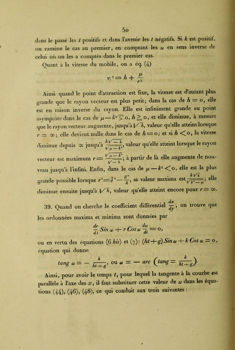 dans le passé les t positifs et dans l’avenir les t négatifs. Si k est positif, on ramène le cas au premier, en comptant les en sens inverse de celui où on les a comptés dans le premier cas. Quant à la vitesse du mobile, on a éq. (4) vr-=h+ 4 Ainsi quand le point d’attraction est fixe, la vitesse est d autant plus grande que le rayon vecteur est plus petit; dans la cas de h = o, elle est en raison inverse du rayon. Elle est infiniment grande au point asymptote dans le cas de p — k2 >T o, et elle diminue, à mesuie que le rayon vecteur augmente, jusqu’à 1Z~h, valeur qu’elle atteint lorsque r — co; elle devient nulle dans le cas de h=o; et si h <(o, la vitesse diminue depuis co jusqu’à valeur qu’elle atteint lorsque le rayon vecteur est maximum r= ^y'—= ; à partir de là elle augmente de nou- V — h veau jusqu’à l’infini. Enfin, dans le cas de /u — k2 <o, elle est la plus grande possible lorsque r2=y— ^r, sa valeur maxima estp;===; elle diminue ensuite jusqu’à 1/h, valeur quelle atteint encore pour r — co. 39. Quand on cherche le coefficient différentiel ^, on trouve que les ordonnées maxima et rninima sont données par dr y-, du ■j- oin no -H r Los où — O, ou en vertu des équations (6 bis) et (7): {ht-+-g) Sinai -h k Cos a> o, équation qui donne tang œ = — ou « = — arc Qang = ht^g)- Ainsi, pour avoir le temps t, pour lequel la tangente à la courbe est parallèle à l’axe des x, il faut substituer cette valeur de o> dans les équa- tions (44), (46), (48), ce qui conduit aux trois suivantes :